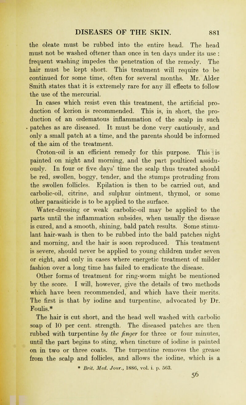 the oleate must be rubbed into the entire head. The head must not be washed oftener than once in ten days under its use : frequent washing impedes the penetration of the remedy. The hair must be kept short. This treatment will require to be continued for some time, often for several months. Mr. Alder Smith states that it is extremely rare for any ill effects to follow the use of the mercurial. In cases which resist even this treatment, the artificial pro- duction of kerion is recommended. This is, in short, the pro- duction of an cedematous inflammation of the scalp in such ■ patches as are diseased. It must be done very cautiously, and only a small patch at a time, and the parents should be informed of the aim of the treatment. Croton-oil is an efficient remedy for this purpose. This i is painted on night and morning, and the part poulticed assidu- ously. In four or five days' time the scalp thus treated should be red, swollen, boggy, tender, and the stumps protruding from the swollen follicles. Epilation is then to be carried out, and carbolic-oil, citrine, and sulphur ointment, thymol, or some other parasiticide is to be applied to the surface. Water-dressing or weak carbolic-oil may be applied to the parts until the inflammation subsides, when usually the disease is cured, and a smooth, shining, bald patch results. Some stimu- lant hair-wash is then to be rubbed into the bald patches night and morning, and the hair is soon reproduced. This treatment is severe, should never be applied to young children under seven or eight, and only in cases where energetic treatment of milder fashion over a long time has failed to eradicate the disease. Other forms of treatment for ring-worm might be mentioned by the score. I will, however, give the details of two methods which have been recommended, and which have their merits. The first is that by iodine and turpentine, advocated by Dr. Foulis.* The hair is cut short, and the head well washed with carbolic soap of 10 per cent, strength. The diseased patches are then rubbed with turpentine by the finger for three or four minutes, until the part begins to sting, when tincture of iodine is painted on in two or three coats. The turpentine removes the grease from the scalp and follicles, and allows the iodine, which is a * Brit. Med. Jour., 1880, vol. i. p. 563. 56