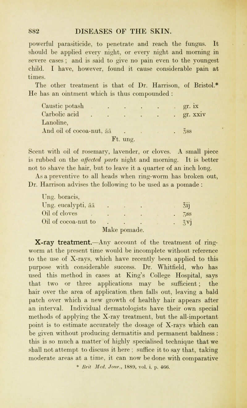 powerful parasiticide, to penetrate and reach the fungus. It should be applied every night, or every night and morning in severe cases ; and is said to give no pain even to the youngest child. I have, however, found it cause considerable pain at times. The other treatment is that of Dr. Harrison, of Bristol.* He has an ointment which is thus compounded : Caustic potash Carbolic acid Lanoline, • * * gr. ix ^ gr. xxiv And oil of cocoa-nut, aa Ft. ung. 5SS Scent with oil of rosemary, lavender, or cloves. A small piece is rubbed on the affected parts night and morning. It is better not to shave the hair, but to leave it a quarter of an inch long. As a preventive to all heads when ring-worm has broken out, Dr. Harrison advises the following to be used as a pomade : Ung. boracis, Ung. eucalypti, aa ... 3ij Oil of cloves ... . ~,ss Oil of cocoa-nut to . ^vj Make pomade. X-ray treatment.—Any account of the treatment of ring- worm at the present time would be incomplete without reference to the use of X-rays, which have recently been applied to this purpose with considerable success. Dr. Whitfield, who has used this method in cases at King's College Hospital, says that two or three applications may be sufficient; the hair over the area of application then falls out, leaving a bald patch over which a new growth of healthy hair appears after an interval. Individual dermatologists have their own special methods of applying the X-ray treatment, but the all-important point is to estimate accurately the dosage of X-rays which can be given without producing dermatitis and permanent baldness : this is so much a matter of highly specialised technique that we shall not attempt to discuss it here ; suffice it to say that, taking moderate areas at a time, it can now be done with comparative * Brit Med. Jour., 1889, vol. i. p. 466.