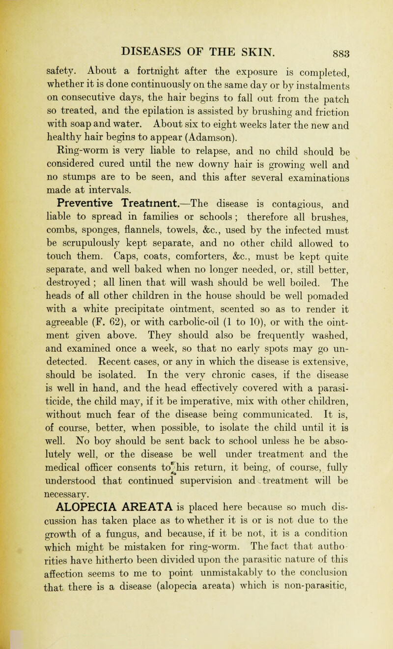 safety. About a fortnight after the exposure is completed, whether it is done continuously on the same day or by instalments on consecutive days, the hair begins to fall out from the patch so treated, and the epilation is assisted by brushing and friction with soap and water. About six to eight weeks later the new and healthy hair begins to appear (Adamson). King-worm is very liable to relapse, and no child should be considered cured until the new downy hair is growing well and no stumps are to be seen, and this after several examinations made at intervals. Preventive Treatment.—The disease is contagious, and liable to spread in families or schools ; therefore all brushes, combs, sponges, flannels, towels, &c, used by the infected must be scrupulously kept separate, and no other child allowed to touch them. Caps, coats, comforters, &c, must be kept quite separate, and well baked when no longer needed, or, still better, destroyed ; all linen that will wash should be well boiled. The heads of all other children in the house should be well pomaded with a white precipitate ointment, scented so as to render it agreeable (F. 62), or with carbolic-oil (1 to 10), or with the oint- ment given above. They should also be frequently washed, and examined once a week, so that no early spots may go un- detected. Recent cases, or any in which the disease is extensive, should be isolated. In the very chronic cases, if the disease is well in hand, and the head effectively covered with a parasi- ticide, the child may, if it be imperative, mix with other children, without much fear of the disease being communicated. It is, of course, better, when possible, to isolate the child until it is well. No boy should be sent back to school unless he be abso- lutely well, or the disease be well under treatment and the medical officer consents to^his return, it being, of course, fully understood that continued supervision and treatment will be necessary. ALOPECIA AREATA is placed here because so much dis- cussion has taken place as to whether it is or is not due to the growth of a fungus, and because, if it be not, it is a condition which might be mistaken for ring-worm. The fact that autho rities have hitherto been divided upon the parasitic nature of this affection seems to me to point unmistakably to the conclusion that there is a disease (alopecia areata) which is non-parasitic,