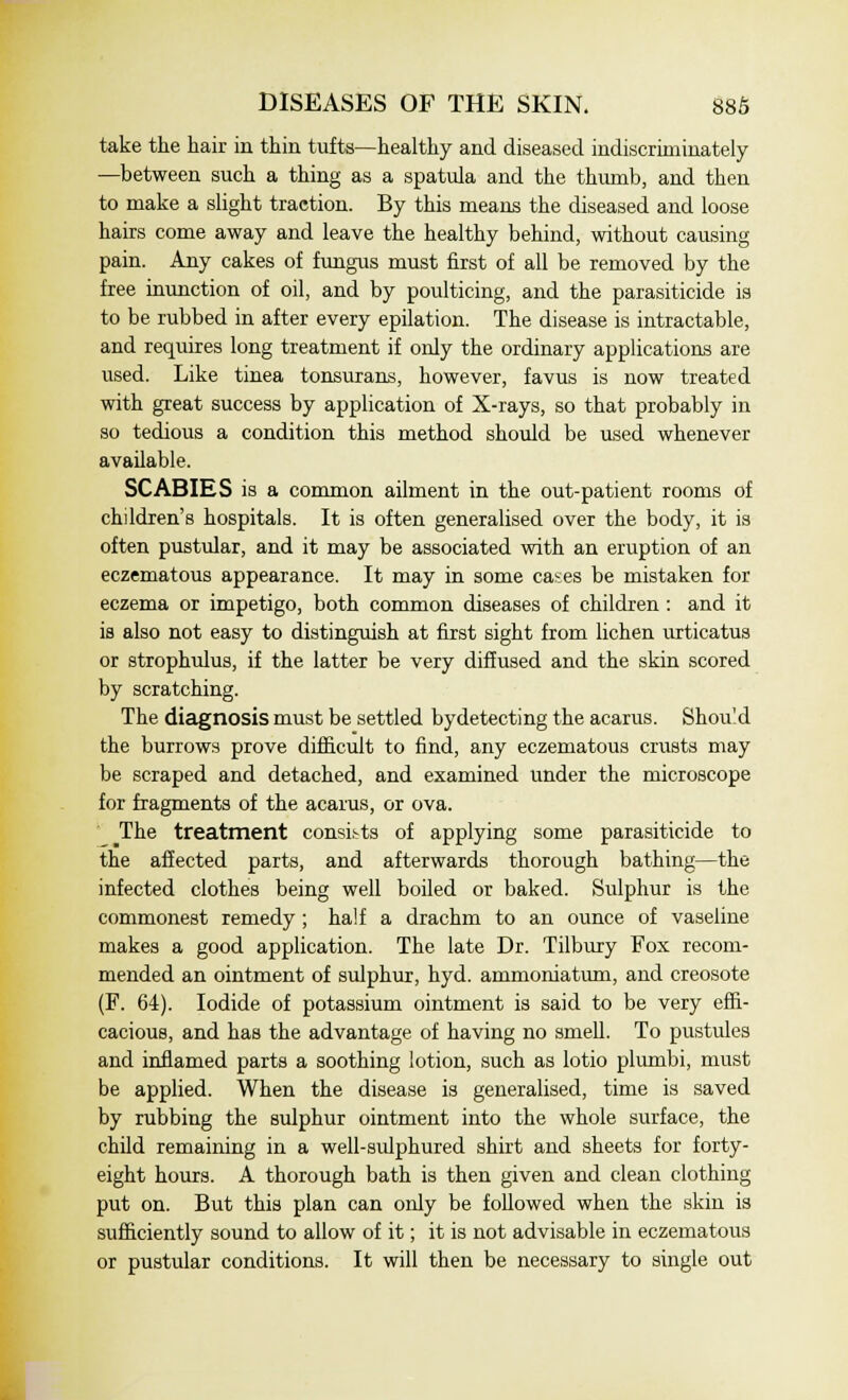 take the hair in thin tufts—healthy and diseased indiscriminately —between such a thing as a spatula and the thumb, and then to make a slight traction. By this means the diseased and loose hairs come away and leave the healthy behind, without causing pain. Any cakes of fungus must first of all be removed by the free inunction of oil, and by poulticing, and the parasiticide is to be rubbed in after every epilation. The disease is intractable, and requires long treatment if only the ordinary applications are used. Like tinea tonsurans, however, favus is now treated with great success by application of X-rays, so that probably in so tedious a condition this method should be used whenever available. SCABIES is a common ailment in the out-patient rooms of children's hospitals. It is often generalised over the body, it is often pustular, and it may be associated with an eruption of an eczematous appearance. It may in some cases be mistaken for eczema or impetigo, both common diseases of children : and it is also not easy to distinguish at first sight from lichen urticatus or strophulus, if the latter be very diffused and the skin scored by scratching. The diagnosis must be settled bydetecting the acarus. Should the burrows prove difficult to find, any eczematous crusts may be scraped and detached, and examined under the microscope for fragments of the acarus, or ova. The treatment consists of applying some parasiticide to the affected parts, and afterwards thorough bathing—the infected clothes being well boiled or baked. Sulphur is the commonest remedy ; half a drachm to an ounce of vaseline makes a good application. The late Dr. Tilbury Fox recom- mended an ointment of sulphur, hyd. ammoniatum, and creosote (F. 64). Iodide of potassium ointment is said to be very effi- cacious, and has the advantage of having no smell. To pustules and inflamed parts a soothing lotion, such as lotio plumbi, must be applied. When the disease is generalised, time is saved by rubbing the sulphur ointment into the whole surface, the child remaining in a well-sulphured shirt and sheets for forty- eight hours. A thorough bath is then given and clean clothing put on. But this plan can only be followed when the skin is sufficiently sound to allow of it; it is not advisable in eczematous or pustular conditions. It will then be necessary to single out