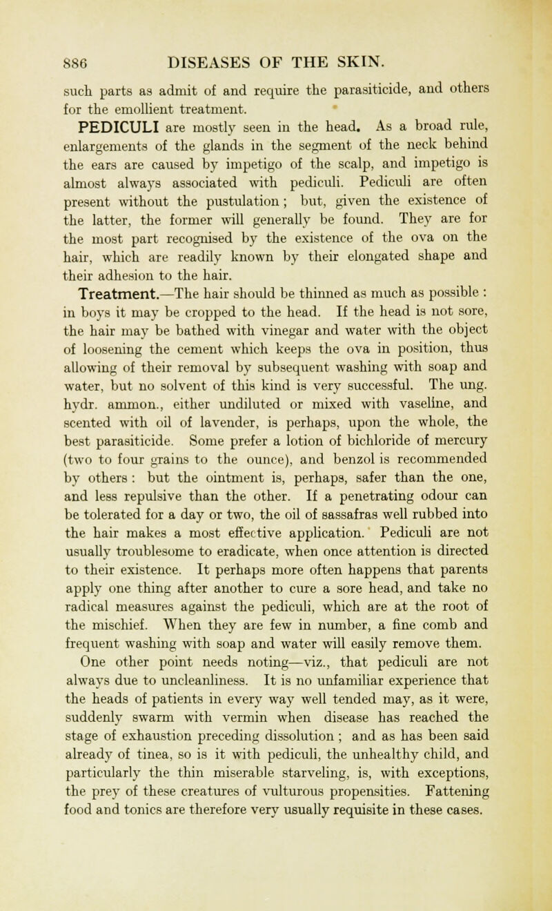 such parts as admit of and require the parasiticide, and others for the emollient treatment. PEDICULI are mostly seen in the head. As a broad rule, enlargements of the glands in the segment of the neck behind the ears are caused by impetigo of the scalp, and impetigo is almost always associated with pediculi. Pediculi are often present without the pustulation; but, given the existence of the latter, the former will generally be found. They are for the most part recognised by the existence of the ova on the hair, which are readily known by their elongated shape and their adhesion to the hair. Treatment.—The hair should be thinned as much as possible : in boys it may be cropped to the head. If the head is not sore, the hair may be bathed with vinegar and water with the object of loosening the cement which keeps the ova in position, thus allowing of their removal by subsequent washing with soap and water, but no solvent of this kind is very successful. The ung. hydr. amnion., either undiluted or mixed with vaseline, and scented with oil of lavender, is perhaps, upon the whole, the best parasiticide. Some prefer a lotion of bichloride of mercury (two to four grains to the ounce), and benzol is recommended by others : but the ointment is, perhaps, safer than the one, and less repulsive than the other. If a penetrating odour can be tolerated for a day or two, the oil of sassafras well rubbed into the hair makes a most effective application. Pediculi are not usually troublesome to eradicate, when once attention is directed to their existence. It perhaps more often happens that parents apply one thing after another to cure a sore head, and take no radical measures against the pediculi, which are at the root of the mischief. When they are few in number, a fine comb and frequent washing with soap and water will easily remove them. One other point needs noting—viz., that pediculi are not always due to uncleanliness. It is no unfamiliar experience that the heads of patients in every way well tended may, as it were, suddenly swarm with vermin when disease has reached the stage of exhaustion preceding dissolution ; and as has been said already of tinea, so is it with pediculi, the unhealthy child, and particularly the thin miserable starveling, is, with exceptions, the prey of these creatures of vulturous propensities. Fattening food and tonics are therefore very usually requisite in these cases.