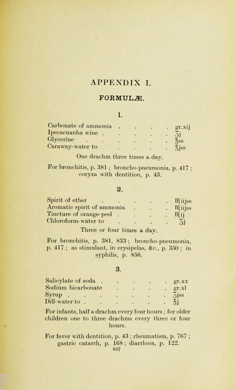 APPENDIX I. FORMULJE. 1. Carbonate of ammonia .... gr.xii Ipecacuanha wine . . . . • 3j Glycerine §ss Caraway-water to .... gjss One drachm three times a day. For bronchitis, p. 381 ; broncho-pneumonia, p. 417 ; coryza with dentition, p. 43. Spirit of ether ..... fT[iijss Aromatic spirit of ammonia . . . ]T\iijss Tincture of orange-peel .... Tl\ij Chloroform-water to .... 3j Three or four times a day. For bronchitis, p. 381, 833 ; bronchopneumonia, p. 417 ; as stimulant, in erysipelas, &c, p. 350 ; in syphilis, p. 856. 3. Salicylate of soda ..... gr.xx Sodium bicarbonate .... gr.xl Syrup 3jss Dill-water to . . . . . §j For infants, half a drachm every four hours ; for older children one to three drachms every three or four hours. For fever with dentition, p. 43 ; rheumatism, p. 767 ; gastric catarrh, p. 168 ; diarrhoea, p. 122.