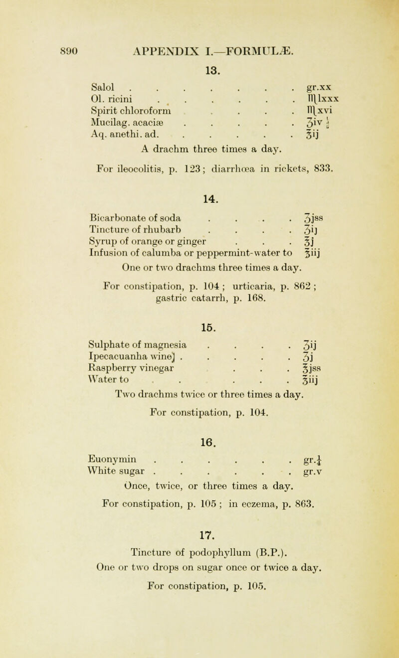 13. Salol . . . gr.xx 01. ricini . n\lxxx Spirit chloroform . ll\xvi Mucilag. acaciae • 3ivi Aq. anethi. ad. 5U A drachm three times a day. For ileocolitis, p. 123; diarrhoea in rickets, 833. 14. Bicarbonate of soda .... 3jss Tincture of rhubarb . . . • 3'J Syrup of orange or ginger . . §j Infusion of calumba or peppermint-water to Jiij One or two drachms three times a day. For constipation, p. 104 ; urticaria, p. 862 ; gastric catarrh, p. 168. 15. Sulphate of magnesia . . . 3'j Ipecacuanha wine] . . . . • 3j Raspberry vinegar . . . §jsa Water to . ... §iij Two drachms twice or three times a day. For constipation, p. 104. 16. Euonymin ...... gr.J White sugar ...... gr.v Once, twice, or three times a day. For constipation, p. 105 ; in eczema, p. 863. 17. Tincture of podophyllum (B.P.). One or two drops on sugar once or twice a day. For constipation, p. 105.