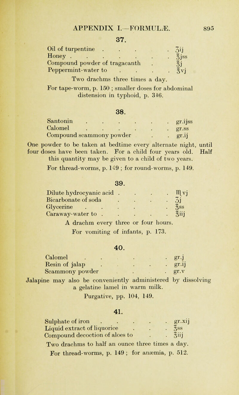 37. Oil of turpentine . . . • 3'j Honey gjss Compound powder of tragacanth . gj Peppermint-water to ... . §vj Two drachms three times a day. For tape-worm, p. 150 ; smaller doses for abdominal distension in typhoid, p. 346. 38. Santonin ...... gr.ijss Calomel ...... gr.ss Compound scammony powder . . gr.ij One powder to be taken at bedtime every alternate night, until four doses have been taken. For a child four years old. Half this quantity may be given to a child of two years. For thread-worms, p. 149 ; for round-worms, p. 149. 39. Dilute hydrocyanic acid . . . . ll\vj Bicarbonate of soda . . . ■ 3j Glycerine .... . §ss Caraway-water to . . . . . §iij A drachm every three or four hours. For vomiting of infants, p. 173. 40. Calomel . . . . gr.j Resin of jalap . ... gr.ij Scammony powder . . gr.v Jalapine may also be conveniently administered by dissolving a gelatine lamel in warm milk. Purgative, pp. 104, 149. 41. Sulphate of iron ..... gr.xij Liquid extract of liquorice . . . §ss Compound decoction of aloes to . . §iij Two drachms to half an ounce three times a day. For thread-worms, p. 149 ; for anaemia, p. 512.