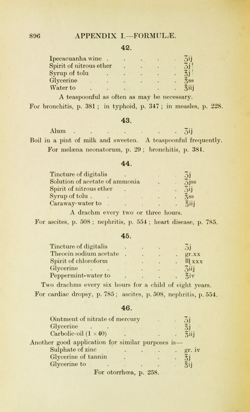 42. Ipecacuanha wine . Spirit of nitrous ether Syrup of tolu Glycerine Water to A teaspoonful as often as may be necessary. For bronchitis, p. 381 ; in typhoid, p. 347 ; in measles, 3ij 3i< gss 3]' 228. 43. 3ij Alum .... Boil in a pint of milk and sweeten. A teaspoonful frequently. For melsena neonatorum, p. 29 ; bronchitis, p. 384. 44. Tincture of digitalis Solution of acetate of ammonia Spirit of nitrous ether Syrup of tolu . Caraway-water to A drachm every two or three hours. For ascites, p. 508 ; nephritis, p. 554 ; heart disease, p. 7S5. 3i 3jss 5ij Sss 3»j 45. Tincture of digitalis Theocin sodium acetate . Spirit of chloroform Glycerine Peppermint-water to Two drachms every six hours for a child of eight years. For cardiac dropsy, p. 785 ; ascites, p. 508, nephritis, p. 554. 3j gr.xx ll\xxx 3»j 46. Ointment of nitrate of mercury . 3j Glycerine . . §j Carbolic-oil (1 x40) . . . §iij Another good application for similar purposes is— Sulphate of zinc . . . . gr. iv Glycerine of tannin . • • 3J Glycerine to . . . gij For otorrhcea, p. 258.