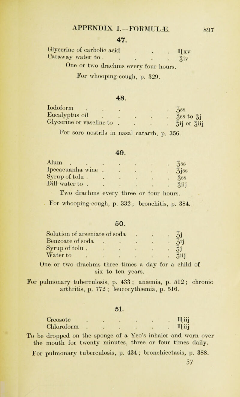 47. Glycerine of carbolic acid , . . Ill xv Caraway water to . . . . . xiv One or two drachms every four hours. For whooping-cough, p. 329. 48. Iodoform . . . 7SS Eucalyptus oil §ss to §j Glycerine or vaseline to . . . . gij or §iij For sore nostrils in nasal catarrh, p. 356. 49. Alum 3SS Ipecacuanha wine ..... 3jss Syrup of tolu ..... gss Dill-water to . . . . . . giij Two drachms every three or four hours. For whooping-cough, p. 332 ; bronchitis, p. 384. 50. Solution of arseniate of soda . . • 3j Benzoate of soda . . . . • 3U Syrup of tolu . . . . . • §j Water to ..... giij One or two drachms three times a day for a child of six to ten years. For pulmonary tuberculosis, p. 433 ; anaemia, p. 512 ; chronic arthritis, p. 772 ; leucocythsemia, p. 516. 51. Creosote ...... Il\iij Chloroform ...... Tl\iij To be dropped on the sponge of a Yeo's inhaler and worn over the mouth for twenty minutes, three or four times daily. For pulmonary tuberculosis, p. 434; bronchiectasis, p. 388. 57