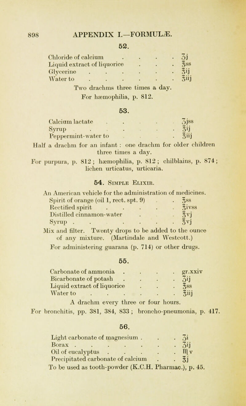 52. Chloride of calcium . . . • 3j Liquid extract of liquorice . . . §ss Glycerine . . . . . ■ oli Water to §iij Two drachms three times a day. For haemophilia, p. 812. 53. Calcium lactate . . . 3jss Syrup . . . |ij Peppermint-water to . §iij Half a drachm for an infant : one drachm for older children three times a day. For purpura, p. 812; haemophilia, p. 812; chilblains, p. 874; lichen urticatus, urticaria. 54. Simple Elixie. An American vehicle for the administration of medicines. Spirit of orange (oil 1, rect. spt. 9) . . gss Rectified spirit ..... givss Distilled cinnamon-water . . gvj Syrup . . . . . . §vj Mix and filter. Twenty drops to be added to the ounce of any mixture. (Martindale and Westcott.) For administering guarana (p. 714) or other drugs. 55. Carbonate of ammonia .... gr.xxiv Bicarbonate of potash .... 3'j Liquid extract of liquorice . . . §ss Water to ...... giij A drachm every three or four hours. For bronchitis, pp. 381, 384, 833 ; broncho-pneumonia, p. 417. 56. Light carbonate of magnesium . . • 3i Borax 3ij Oil of eucalyptus . . . . . H\v Precipitated carbonate of calcium . . §j To be used as tooth-powder (K.CH. Pharmac), p. 45.