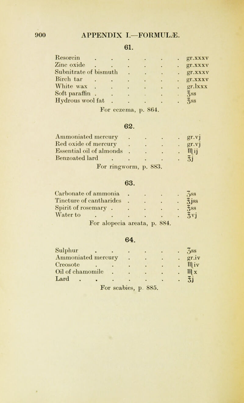 61. Resorcin gr.xxxv Zinc oxide gr.xxxv Subnitrate of bismuth gr.xxxv Birch tar gr.xxxv White wax gr.lxxx Soft paraffin . |ss Hydrous wool fat . . 5ss For eczema, p. 864. 62. Ammoniated mercury Red oxide of mercury Essential oil of almonds . Benzoated lard For ringworm, p. 883 gr-vJ gr.vj ntfi 63. Carbonate of ammonia Tincture of cantharides . Spirit of rosemary .... Water to .... . For alopecia areata, p. 884. 3ss 5jss §ss 3vj 64. Sulphur • 3ss Ammoniated mercury • gr-iv Creosote . TTHv Oil of chamomile . ll\x Lard .... • l\ For scabies, 3. 885.