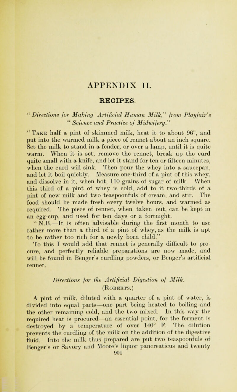 APPENDIX II. RECIPES.  Directions for Making Artificial Human Milk,' from Playfair's  Science and Practice of Midwifery.  Take half a pint of skimmed milk, heat it to about 96°, and put into the warmed milk a piece of rennet about an inch square. Set the milk to stand in a fender, or over a lamp, until it is quite warm. When it is set, remove the rennet, break up the curd quite small with a knife, and let it stand for ten or fifteen minutes, when the curd will sink. Then pour the whey into a saucepan, and let it boil quickly. Measure one-third of a pint of this whey, and dissolve in it, when hot, 110 grains of sugar of milk. When this third of a pint of whey is cold, add to it two-thirds of a pint of new milk and two teaspoonfuls of cream, and stir. The food should be made fresh every twelve hours, and warmed as required. The piece of rennet, when taken out, can be kept in an egg-cup, and used for ten days or a fortnight.  N.B.—It is often advisable during the first month to use rather more than a third of a pint of whey, as the milk is apt to be rather too rich for a newly born child. To this I would add that rennet is generally difficult to pro- cure, and perfectly reliable preparations are now made, and will be found in Benger's curdling powders, or Benger's artificial rennet. Directions for the Artificial Digestion of Milk. (Roberts.) A pint of milk, diluted with a quarter of a pint of water, is divided into equal parts—one part being heated to boiling and the other remaining cold, and the two mixed. In this way the required heat is procured—an essential point, for the ferment is destroyed by a temperature of over 140° P. The dilution prevents the curdling of the milk on the addition of the digestive fluid. Into the milk thus prepared are put two teaspoonfuls of Benger's or Savory and Moore's liquor pancreaticus and twenty