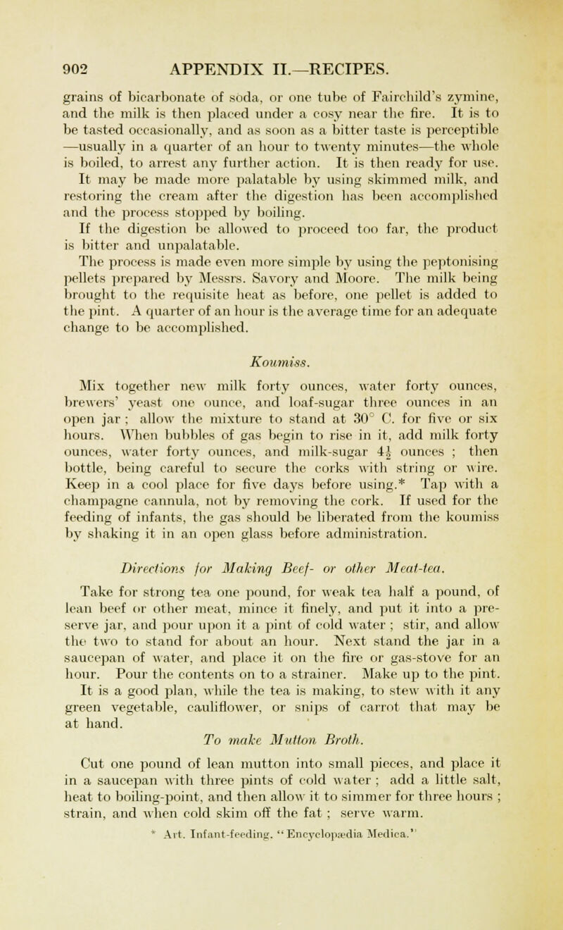 grains of bicarbonate of soda, or one tube of Fairchild's zymine, and the milk is then placed under a cosy near the fire. It is to be tasted occasionally, and as soon as a bitter taste is perceptible —usually in a quarter of an hour to twenty minutes—the whole is boiled, to arrest any further action. It is then ready for use. It may be made more palatable by using skimmed milk, and restoring the cream after the digestion has been accomplished and the process stopped by boiling. If the digestion be allowed to proceed too far, the product is bitter and unpalatable. The process is made even more simple by using the peptonising pellets prepared by Messrs. Savory and Moore. The milk being brought to the requisite heat as before, one pellet is added to the pint. A quarter of an hour is the average time for an adequate change to be accomplished. Koumiss. Mix together new milk forty ounces, water forty ounces, brewers' yeast one ounce, and loaf-sugar three ounces in an open jar ; allow the mixture to stand at 30° C. for five or six hours. When bubbles of gas begin to rise in it, add milk forty ounces, water forty ounces, and milk-sugar 4| ounces ; then bottle, being careful to secure the corks with string or wire. Keep in a cool place for five days before using.* Tap with a champagne cannula, not by removing the cork. If used for the feeding of infants, the gas should be liberated from the koumiss by shaking it in an open glass before administration. Direction!, for Making Beef- or other Meat-tea. Take for strong tea one pound, for weak tea half a pound, of lean beef or other meat, mince it finely, and put it into a pre- serve jar, and pour upon it a pint of cold water ; stir, and allow the two to stand for about an hour. Next stand the jar in a saucepan of water, and place it on the fire or gas-stove for an hour. Pour the contents on to a strainer. Make up to the pint. It is a good plan, while the tea is making, to stew with it any green vegetable, cauliflower, or snips of carrot that may be at hand. To make Mutton Broth. Cut one pound of lean mutton into small pieces, and place it in a saucepan with three pints of cold water ; add a little salt, heat to boiling-point, and then allow it to simmer for three hours ; strain, and when cold skim off the fat ; serve warm. * Art. Infant-feeding. Encyclopaedia Medica.