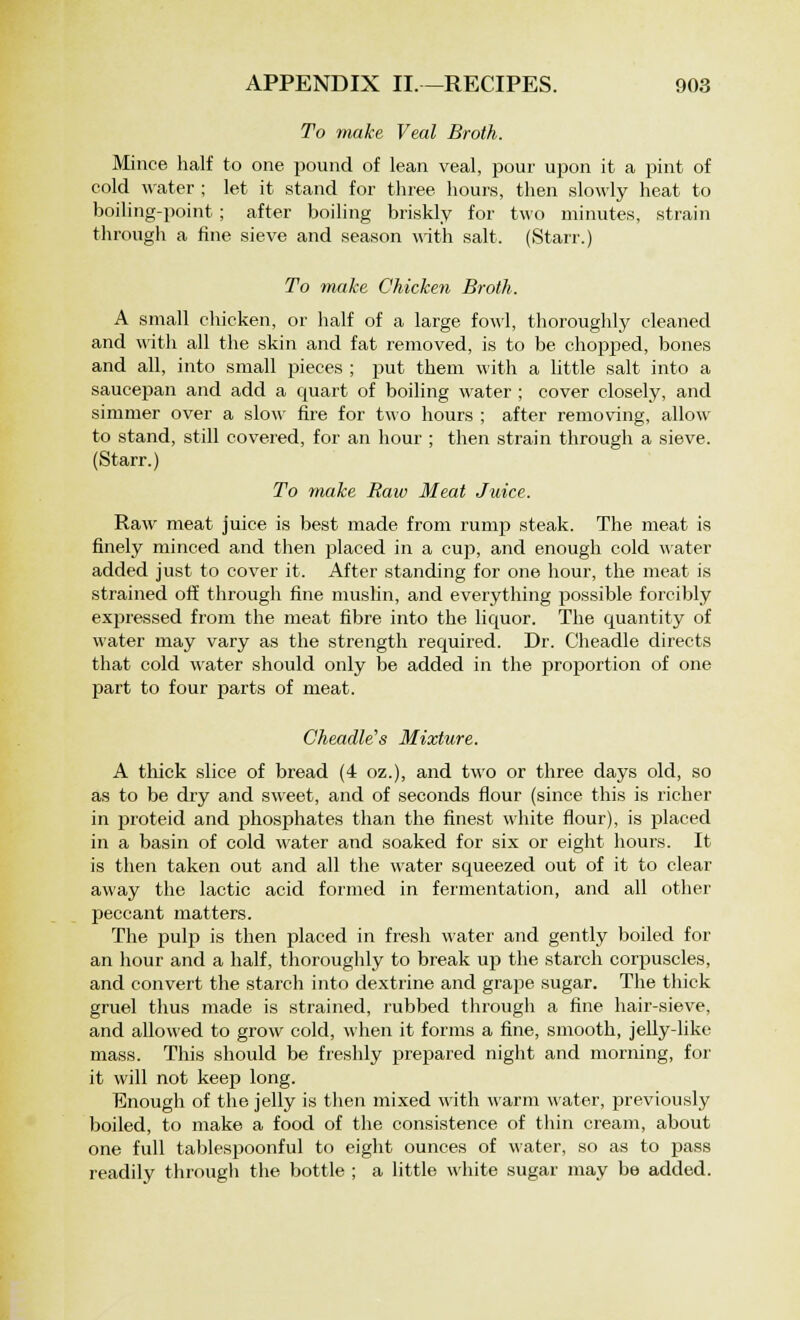 To make Veal Broth. Mince half to one pound of lean veal, pour upon it a pint of cold water ; let it stand for three hours, then slowly heat to boiling-point ; after boiling briskly for two minutes, strain through a fine sieve and season with salt. (Starr.) To make Chicken Broth. A small chicken, or half of a large fowl, thoroughly cleaned and with all the skin and fat removed, is to be chopped, bones and all, into small pieces ; put them with a little salt into a saucepan and add a quart of boiling water ; cover closely, and simmer over a slow fire for two hours ; after removing, allow to stand, still covered, for an hour ; then strain through a sieve. (Starr.) To make Raiv Meat Juice. Raw meat juice is best made from rump steak. The meat is finely minced and then placed in a cup, and enough cold water added just to cover it. After standing for one hour, the meat is strained off through fine muslin, and everything possible forcibly expressed from the meat fibre into the liquor. The quantity of water may vary as the strength required. Dr. Cheadle directs that cold water should only be added in the proportion of one part to four parts of meat. Cheadle's Mixture. A thick slice of bread (4 oz.), and two or three days old, so as to be dry and sweet, and of seconds flour (since this is richer in proteid and jmosphates than the finest white flour), is placed in a basin of cold water and soaked for six or eight hours. It is then taken out and all the water squeezed out of it to clear away the lactic acid formed in fermentation, and all other peccant matters. The pulp is then placed in fresh water and gently boiled for an hour and a half, thoroughly to break up the starch corpuscles, and convert the starch into dextrine and grape sugar. The thick gruel thus made is strained, rubbed through a fine hair-sieve, and allowed to grow cold, when it forms a fine, smooth, jelly-like mass. This should be freshly prepared night and morning, for it will not keep long. Enough of the jelly is then mixed with warm water, previously boiled, to make a food of the consistence of thin cream, about one full tablespoonful to eight ounces of water, so as to pass readily through the bottle ; a little white sugar may be added.