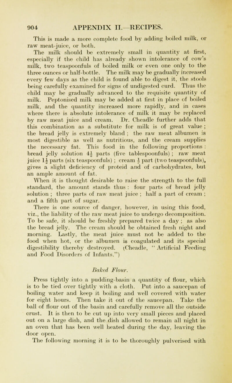 This is made a more complete food by adding boiled milk, or raw meat-juice, or both. The milk should be extremely small in quantity at first, especially if the child has already shown intolerance of cow's milk, two teaspoonfuls of boiled milk or even one only to the three ounces or half-bottle. The milk may be gradually increased every few days as the child is found able to digest it, the stools being carefully examined for signs of undigested curd. Thus the child may be gradually advanced to the requisite quantity of milk. Peptonised milk may be added at first in place of boiled milk, and the quantity increased more rapidly, and in cases where there is absolute intolerance of milk it may be replaced by raw meat juice and cream. Dr. Cheadle further adds that this combination as a substitute for milk is of great value ; the bread jelly is extremely bland ; the raw meat albumen is most digestible as well as nutritious, and the cream supplies the necessary fat. This food in the following proportions : bread jelly solution 4i parts (five tablespoonfuls) ; raw meat juice 1£ parts (six teaspoonfuls) ; cream -J part (two teaspoonfuls), gives a slight deficiency of proteid and of carbohydrates, but an ample amount of fat. When it is thought desirable to raise the strength to the full standard, the amount stands thus : four parts of bread jelly solution ; three parts of raw meat juice ; half a part of cream ; and a fifth part of sugar. There is one source of danger, however, in using this food, viz., the liability of the raw meat juice to undergo decomposition. To be safe, it should be freshly prepared twice a day ; as also the bread jelly. The cream should be obtained fresh night and morning. Lastly, the meat juice must not be added to the food when hot, or the albumen is coagulated and its special digestibility thereby destroyed. (Cheadle, '; Artificial Feeding and Food Disorders of Infants.) Baked Flour. Press tightly into a pudding-basin a quantity of flour, which is to be tied over tightly with a cloth. Put into a saucepan of boiling water and keep it boiling and well covered with water for eight hours. Then take it out of the saucepan. Take the ball of flour out of the basin and carefully remove all the outside crust. It is then to be cut up into very small pieces and placed out on a large dish, and the dish allowed to remain all night in an oven that has been well heated during the day, leaving the door open. The following morning it is to be thoroughly pulverised with