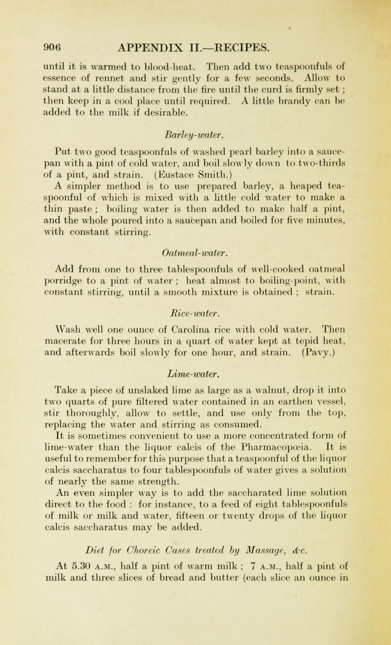 until it is warmed to blood-heat. Then add two teaspoonfuls of essence of rennet and stir gently for a few seconds. Allow to stand at a little distance from the fire until the curd is firmly set ; then keep in a cool place until required. A little brandy can be added to the milk if desirable. Barley-water. Put two good teaspoonfuls of washed pearl barley into a sauce- pan with a pint of cold water, and boil slowly down to two-thirds of a pint, and strain. (Eustace Smith.) A simpler method is to use prepared barley, a heaped tea- spoonful of which is mixed with a little cold water to make a thin paste ; boiling water is then added to make half a pint, and the whole poured into a saucepan and boiled for five minutes, with constant stirring. Oatmeal-water. Add from one to three tablespoonfuls of well-cooked oatmeal porridge to a pint of water ; heat almost to boiling-point, with constant stirring, until a smooth mixture is obtained ; strain. Rice- water. Wash well one ounce of Carolina rice with cold water. Then macerate for three hours in a quart of water kept at tepid heat, and afterwards boil slowly for one hour, and strain. (Pavy.) Lime-water. Take a piece of unslaked lime as large as a walnut, drop it into two quarts of pure filtered water contained in an earthen vessel, stir thoroughly, allow to settle, and use only from the to]), replacing the water and stirring as consumed. It is sometimes convenient to use a more concentrated form of lime-water than the liquor calcis of the Pharmacopoeia. It is useful to remember for this purpose that a teaspoonful of the liquor calcis saccharatus to four tablespoonfuls of water gives a solution of nearly the same strength. An even simpler way is to add the saccharated lime solution direct to the food : for instance, to a feed of eight tablespoonfuls of milk or milk and water, fifteen or twenty drops of the liquor calcis saccharatus may be added. Diet for Choreic Cases treated by Massage, &c. At 5.30 a.m., half a pint of warm milk ; 7 a.m., half a pint of milk and three slices of bread and butter (each slice an ounce in