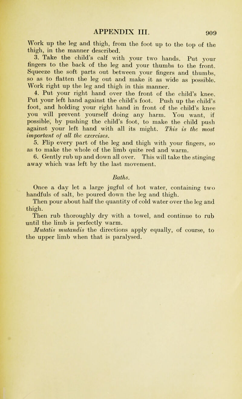 Work up the leg and thigh, from the foot up to the top of the thigh, in the manner described. 3. Take the child's calf with your two hands. Put your fingers to the back of the leg and your thumbs to the front. Squeeze the soft parts out between your fingers and thumbs, so as to flatten the leg out and make it as wide as possible. Work right up the leg and thigh in this manner. 4. Put your right hand over the front of the child's knee. Put your left hand against the child's foot. Push up the child's foot, and holding your right hand in front of the child's knee you will prevent yourself doing any harm. You want, if possible, by pushing the child's foot, to make the child push against your left hand with all its might. This is the most important of all the exercises. 5. Flip every part of the leg and thigh with your fingers, so as to make the whole of the limb quite red and warm. 6. Gently rub up and down all over. This will take the stinging away which was left by the last movement. Baths. Once a day let a large jugful of hot water, containing two handfuls of salt, be poured down the leg and thigh. Then pour about half the quantity of cold water over the leg and thigh. Then rub thoroughly dry with a towel, and continue to rub until the limb is perfectly warm. Mutatis mutandis the directions apply equally, of course, to the upper limb when that is paralysed.