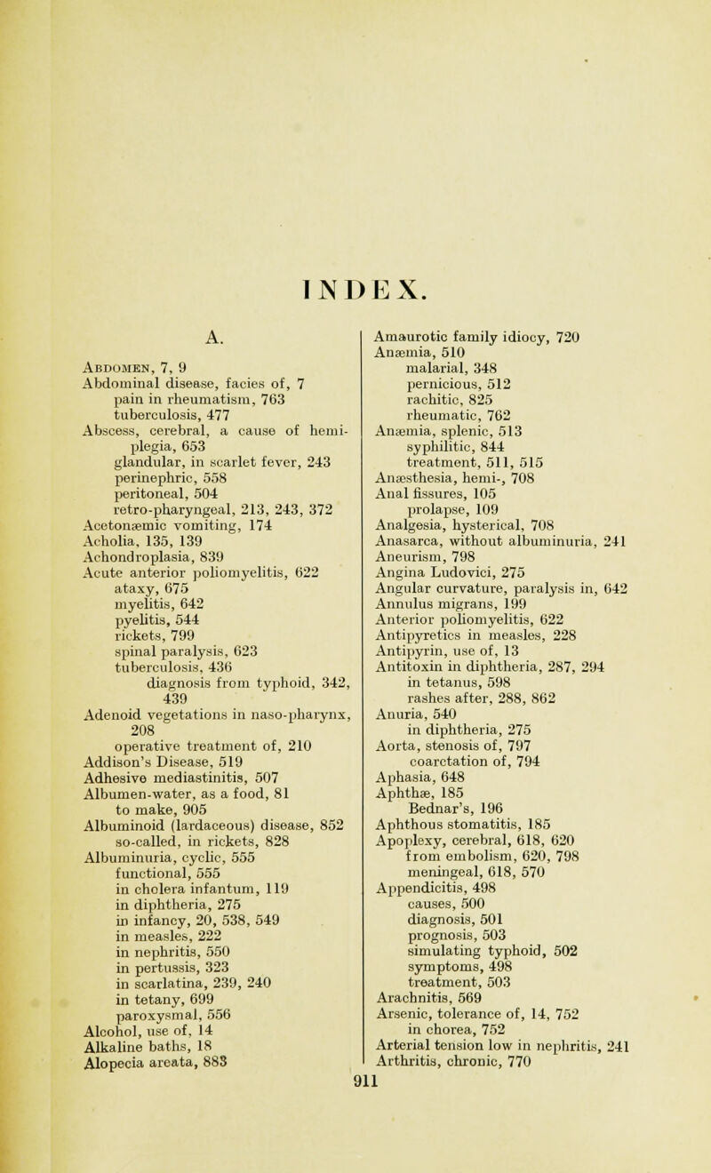 INDEX. Abdomen, 7, 9 Abdominal disease, facies of, 7 pain in rheumatism, 763 tuberculosis, 477 Abscess, cerebral, a cause of hemi- plegia, 653 glandular, in scarlet fever, 243 perinephric, 558 peritoneal, 504 retro-pharyngeal, 213, 243, 372 Acetonaemic vomiting, 174 Acholia, 135, 139 Achondroplasia, 839 Acute anterior poliomyelitis, 622 ataxy, 675 myelitis, 642 pyelitis, 544 rickets, 799 spinal paralysis, 623 tuberculosis, 436 diagnosis from typhoid, 342. 439 Adenoid vegetations in naso-pharynx 208 operative treatment of, 210 Addison's Disease, 519 Adhesive mediastinitis, 507 Albumen-water, as a food, 81 to make, 905 Albuminoid (lardaceous) disease, 852 so-called, in rickets, 828 Albuminuria, cyclic, 555 functional, 555 in cholera infantum, 119 in diphtheria, 275 in infancy, 20, 538, 549 in measles, 222 in nephritis, 550 in pertussis, 323 in scarlatina, 239, 240 in tetany, 699 paroxysmal, 556 Alcohol, use of, 14 Alkaline baths, 18 Alopecia areata, 883 Amaurotic family idiocy, 720 Anaemia, 510 malarial, 348 pernicious, 512 rachitic, 825 rheumatic, 762 Anaemia, splenic, 513 syphilitic, 844 treatment, 511, 515 Anaesthesia, hemi-, 708 Anal fissures, 105 prolapse, 109 Analgesia, hysterical, 708 Anasarca, without albuminuria, 241 Aneurism, 798 Angina Ludovici, 275 Angular curvature, paralysis in, 642 Annulus migrans, 199 Anterior poliomyelitis, 622 Antipyretics in measles, 228 Antipyrin, use of, 13 Antitoxin in diphtheria, 287, 294 in tetanus, 598 rashes after, 288, 862 Anuria, 540 in diphtheria, 275 Aorta, stenosis of, 797 coarctation of, 794 Aphasia, 648 Aphthfe, 185 Bednar's, 196 Aphthous stomatitis, 185 Apoplexy, cerebral, 618, 620 from embolism, 620, 798 meningeal, 618, 570 Appendicitis, 498 causes, 500 diagnosis, 501 prognosis, 503 simulating typhoid, 502 symptoms, 498 treatment, 503 Arachnitis, 569 Arsenic, tolerance of, 14, 752 in chorea, 752 Arterial tension low in nephritis, 241 Arthritis, chronic, 770