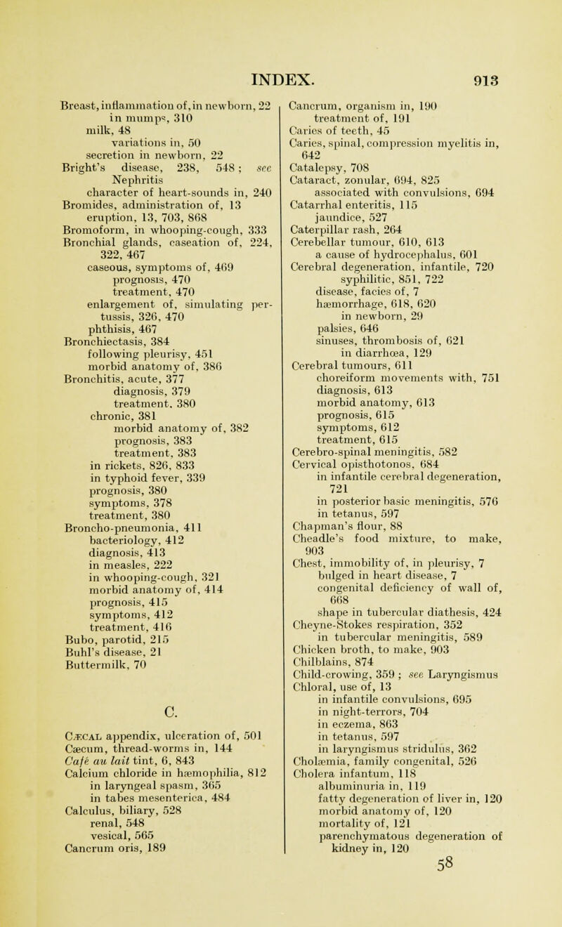 Breast, inflammation of ,in newborn, 22 in mumps, 310 milk, 48 variations in, 50 secretion in newborn. 22 Bright's disease, 238, 548; see Nephritis character of heart-sounds in, 240 Bromides, administration of, 13 eruption, 13, 703, 868 Bromoform, in whooping-cough, 333 Bronchial glands, caseation of, 224, 322, 467 caseous, symptoms of, 469 prognosis, 470 treatment, 470 enlargement of, simulating per- tussis, 326, 470 phthisis, 467 Bronchiectasis, 384 following pleurisy, 451 morbid anatomy of, 386 Bronchitis, acute, 377 diagnosis, 379 treatment. 380 chronic, 381 morbid anatomy of, 382 prognosis, 383 treatment. 383 in rickets, 826. 833 in typhoid fever, 339 prognosis, 380 symptoms, 378 treatment, 380 Broncho-pneumonia, 411 bacteriology, 412 diagnosis, 413 in measles, 222 in whooping-cough. 321 morbid anatomy of, 414 prognosis, 415 symptoms, 412 treatment, 416 Bubo, parotid, 215 Buhl's disease, 21 Buttermilk, 70 C. Cecal appendix, ulceration of, 501 Caecum, thread-worms in, 144 Cafe au lait tint, 6, 843 Calcium chloride in haemophilia, 812 in laryngeal spasm, 365 in tabes mesenterica, 484 Calculus, biliary, 528 renal, 548 vesical, 565 Cancrum oris, 189 Cancrum, organism in, 190 treatment of, 191 Caries of teeth, 45 Caries, spinal, compression myelitis in, 642 Catalepsy, 708 Cataract, zonular, 094, 825 associated with convulsions, 094 Catarrhal enteritis, 115 jaundice, 527 Caterpillar rash, 264 Cerebellar tumour, 610, 613 a cause of hydrocephalus, 601 Cerebral degeneration, infantile, 720 syphilitic, 851, 722 disease, facies of, 7 haemorrhage, 618, 620 in newborn, 29 palsies, 646 sinuses, thrombosis of, 621 in diarrhoea, 129 Cerebral tumours, 611 choreiform movements with, 751 diagnosis, 613 morbid anatomy, 613 prognosis, 615 symptoms, 612 treatment, 615 Cerebro-spinal meningitis, 582 Cervical opisthotonos, 684 in infantile cerebral degeneration, 721 in posterior basic meningitis, 576 in tetanus, 597 Chapman's flour, 88 Cheadle's food mixture, to make, 903 Chest, immobility of, in pleurisy, 7 bulged in heart disease, 7 congenital deficiency of wall of, 668 shape in tubercular diathesis, 424 Cheyne-Stokes respiration, 352 in tubercular meningitis, 589 Chicken broth, to make. 903 Chilblains, 874 Child-crowing, 359 ; see Laryngismus Chloral, use of, 13 in infantile convulsions, 695 in night-terrors, 704 in eczema, 863 in tetanus, 597 in laryngismus stridulus, 362 Cholsemia, family congenital, 526 Cholera infantum, 118 albuminuria in, 119 fatty degeneration of liver in, 120 morbid anatomy of, 120 mortality of, 121 parenchymatous degeneration of kidney in, 120 58