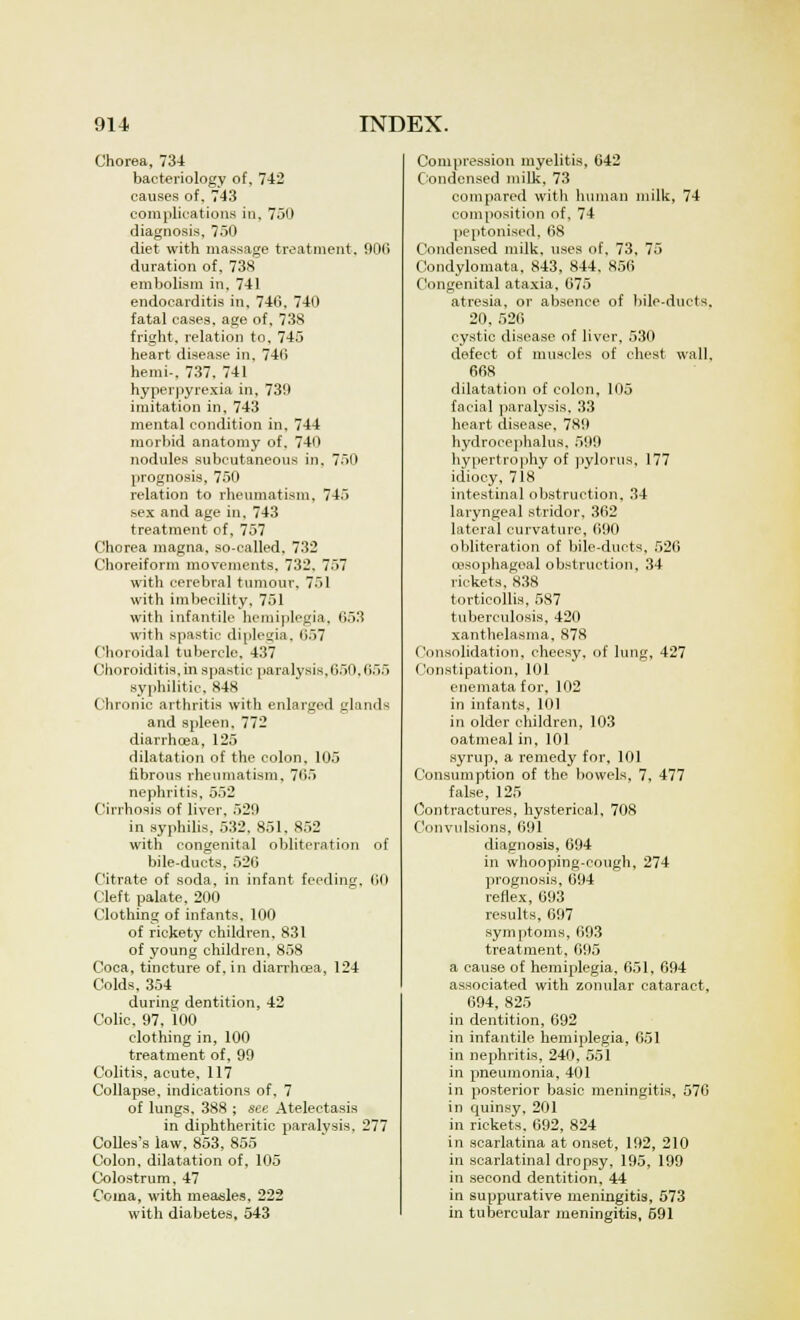 Chorea, 734 bacteriology of, 742 causes of, 743 complications in, 750 diagnosis, 750 diet with massage treatment. 906 duration of, 738 embolism in. 741 endocarditis in, 746, 740 fatal cases, age of, 738 fright, relation to, 745 heart disease in, 740 hemi-, 737, 741 hyperpyrexia in, 730 imitation in. 743 mental condition in, 744 morbid anatomy of. 740 nodules subcutaneous in. 750 prognosis, 750 relation to rheumatism, 745 sex and age in, 743 treatment of, 757 Chorea magna, so-called, 732 Choreiform movements, 732, 757 with cerebral tumour, 751 with imbecility, 751 with infantile hemiplegia, 653 with spastic diplegia, <<~u Choroidal tubercle. 437 Choroiditis, in spastic paralysis,650,655 syphilitic. 848 Chronic arthritis with enlarged glands and spleen. 772 diarrhoea, 125 dilatation of the colon, 105 fibrous rheumatism. 765 nephritis, 552 Cirrhosis of liver, 52!) in syphilis. 532. 851, 852 with congenital obliteration of bile-ducts, 526 Citrate of soda, in infant feeding, 60 Cleft palate. 200 Clothing of infants. 100 of rickety children, 831 of young children, 858 Coca, tincture of. in diarrhoea, 124 Colds, 354 during dentition, 42 Colic, 97, 100 clothing in, 100 treatment of, 99 Colitis, acute, 117 Collapse, indications of, 7 of lungs, 388 ; see Atelectasis in diphtheritic paralysis. 277 Colles's law, 853, 855 Colon, dilatation of, 105 Colostrum, 47 Coma, with measles, 222 with diabetes, 543 Compression myelitis, 642 Condensed milk, 73 compared with human milk, 74 composition of, 74 peptonised, 68 Condensed milk, uses of. 73, 75 Condylomata, 843, 844. 856 Congenital ataxia, 675 atresia, or absence of bile-duets. 20, 526 cystic disease of liver, 530 defect of muscles of chest wall. 668 dilatation of colon, 105 facial paralysis, 33 heart disease, 789 hydrocephalus. 5110 hypertrophy of pylorus, 177 idiocy, 718 intestinal obstruction, 34 laryngeal stridor, 362 lateral curvature, 690 obliteration of bile-ducts, 526 oesophageal obstruction, 34 rickets, 838 torticollis, 587 tuberculosis, 420 xanthelasma, 878 Consolidation, cheesy, of lung, 427 Constipation, 101 enemata for, 102 in infants, 101 in older children, 103 oatmeal in, 101 syrup, a remedy for, 101 Consumption of the bowels, 7, 477 false, 125 Contractures, hysterical, 708 Convulsions, 691 diagnosis, 694 in whooping-cough, 274 prognosis, 694 reflex, 693 results, 697 symptoms, 693 treatment, 695 a cause of hemiplegia. 651, 694 associated with zonular cataract, 694, 825 in dentition, 692 in infantile hemiplegia, 651 in nephritis, 240, 551 in pneumonia, 401 in posterior basic meningitis, 570 in quinsy, 201 in rickets. 692, 824 in scarlatina at onset, 192, 210 in scarlatinal dropsy, 195, 199 in second dentition, 44 in suppurative meningitis, 573 in tubercular meningitis, 591