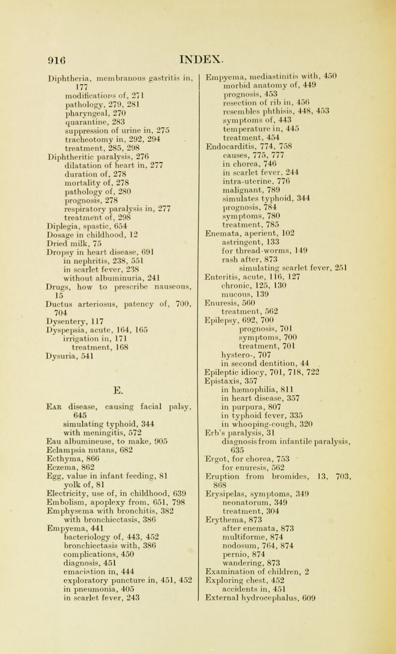 Diphtheria, membranous gastritis in, 177 modifications of, 271 pathology, 279, 281 pharyngeal, 270 quarantine, 283 suppression of urine in, 275 tracheotomy in, 292, 294 treatment. 285, 298 Diphtheritic paralysis, 276 dilatation of heart in. 277 duration of, 278 mortality of, 278 pathology of, 280 prognosis, 278 respiratory paralysis in. 277 treatment of, 298 Diplegia, spastic, 654 Dosage in childhood, 12 Dried milk, 75 Dropsy in heart disease. 691 in nephritis, 238, 551 in scarlet fever. 238 without albuminuria. 241 Drugs, how to prescribe nauseous. 15 Ductus arteriosus, patency of. 700, 704 Dysentery, 117 Dyspepsia, acute, 164, 165 irrigation in, 171 treatment, 168 Dysuria, 541 E. Ear disease, causing facial palsy. 645 simulating typhoid, 344 with meningitis, 572 Eau albumineuse, to make, 905 Eclampsia nutans, 682 Ecthyma, 866 Eczema. 862 Egg. value in infant feeding, 81 yolk of, 81 Electricity, use of, in childhood, 639 Embolism, apoplexy from. 651, 798 Emphysema with bronchitis, 382 with bronchiectasis, 386 Empyema, 441 bacteriology of, 443, 452 bronchiectasis with, 386 complications, 450 diagnosis, 451 emaciation in, 444 exploratory puncture in, 451, 452 in pneumonia, 405 in scarlet fever, 243 Empyema, mediastinitis with. 450 morbid anatomy of. 449 prognosis, 453 resection of rib in. 456 resembles phthisis, 44S, 453 symptoms of, 443 temperature in, 445 treatment, 454 Endocarditis, 774, 758 causes, 775, 777 in chorea. 746 in scarlet fever. 244 intra-uterine, 776 malignant, 789 simulates typhoid, 344 prognosis, 784 symptoms, 780 treatment, 785 Enemata, aperient, 102 astringent. 133 for thread-worms, 149 rash after, 873 simulating scarlet fever, 251 Enteritis, acute. 116, 127 chronic, 125, 130 mucous, 139 Enuresis, 560 treatment, 562 Epilepsy, 692, 700 prognosis, 701 symptoms, 700 treatment, 701 hystero-, 707 in second dentition, 44 Epileptic idiocy, 701, 718, 722 Epistaxis, 357 in haemophilia, 811 in heart disease, 357 in purpura, 807 in typhoid fever, 335 in whooping-cough, 320 Erb's paralysis, 31 diagnosis from infantile paralysis, 635 Ergot, for chorea, 753 for enuresis, 562 Eruption from bromides, 13, 703, 868 Erysipelas, symptoms, 349 neonatorum, 349 treatment, 304 Erythema, 873 after enemata, 873 multiforme, 874 nodosum, 764, 874 pernio, 874 wandering, 873 Examination of children, 2 Exploring chest, 452 accidents in, 451 External hydrocephalus, 609