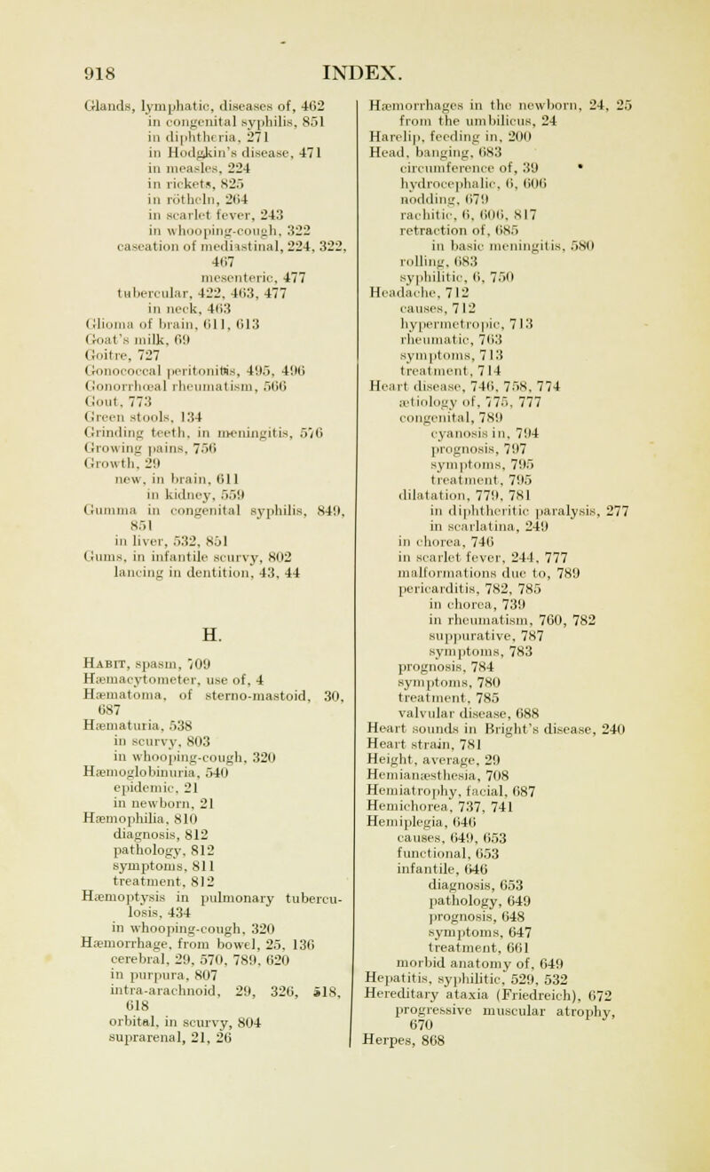 Glands, lymphatic, diseases of, 4132 in congenital syphilis, 851 in diphtheria, 271 in Hodgskin's disease, 471 in measles, 224 in rickets, 825 in rothcln, 264 in scarlet fever, 243 in whooping-cough, 322 caseation of mediastinal, 224, 322, 467 mesenteric, 477 tubercular. 422. 4(i3, 477 in neck, 463 Glioma of brain, 611, 013 Goat's milk. 09 Goitre, 727 Gonococcal peritonitis, 4(15, 496 Gonorrheal rheumatism, 566 Gout, 773 Green stools, 134 Grinding teeth, in meningitis, 576 Growing pains, 756 Growth, l.i new. in brain, 611 in kidney. 559 Gumma in congenital syphilis. ,s49, 851 in liver, 532, 851 Gums, in infantile scurvy, 802 lancing in dentition, 43, 44 Habit, spasm, 709 Hemacytometer, use of, 4 Hematoma, of sterno-mastoid, 30, 687 Hematuria, 538 in scurvy, 803 in whooping-cough, 320 Hemoglobinuria, 540 epidemic. 21 in newborn, 21 Haemophilia, 810 diagnosis, 812 pathology, 812 symptoms. 811 treatment. 812 Haemoptysis in pulmonary tubercu- losis. 434 in whooping-cough, 320 Hemorrhage, from bowel, 25, 136 cerebral, 29, 570, 789, 620 in purpura. 807 intra-arachnoid, 29, 320, S18 618 orbital, in scurvy, 804 suprarenal, 21, 26 Hemorrhages in the newborn, 24, 25 from the umbilicus, 24 Harelip, feeding in. 200 Head, banging. 683 circumference of, 39 • hydrocephalic, 6, 606 nodding. 679 rachitic, li. 6116. SI7 retraction of. 685 in basic meningitis. 580 rolling. 683 syphilitic. 6. 750 Headache, 712 causes. 712 hypermetropic, 713 rheumatic, 763 symptoms, 713 treatment, 714 Heart disease, 746. 758, 774 etiology of, 5, 777 congenital, 789 cyanosis in, 794 prognosis, 797 symptoms, 795 treatment, 795 dilatation, 779. 781 in diphtheritic paralysis, 277 in scarlatina, 249 in chorea, 746 in scarlet fever, 244, 777 malformations due to, 789 pericarditis, 782, 785 in chorea, 739 in rheumatism, 760, 782 suppurative, 787 symptoms, 783 prognosis, 784 symptoms. 780 treatment. 785 valvular disease, 688 Heart sounds in Blight's disease, 240 Heart strain, 781 Height, average. 29 Hemianesthesia, 708 Hemiatrophy, facial, 687 Hemichorea, 737, 741 Hemiplegia, 646 causes, 649, 653 functional, 653 infantile, 646 diagnosis, 653 pathology, 649 prognosis, 648 symptoms, 647 treatment, 661 morbid anatomy of, 649 Hepatitis, syphilitic, 529, 532 Hereditary ataxia (Friedreich), 672 progressive muscular atrophy, 670 Herpes, 868