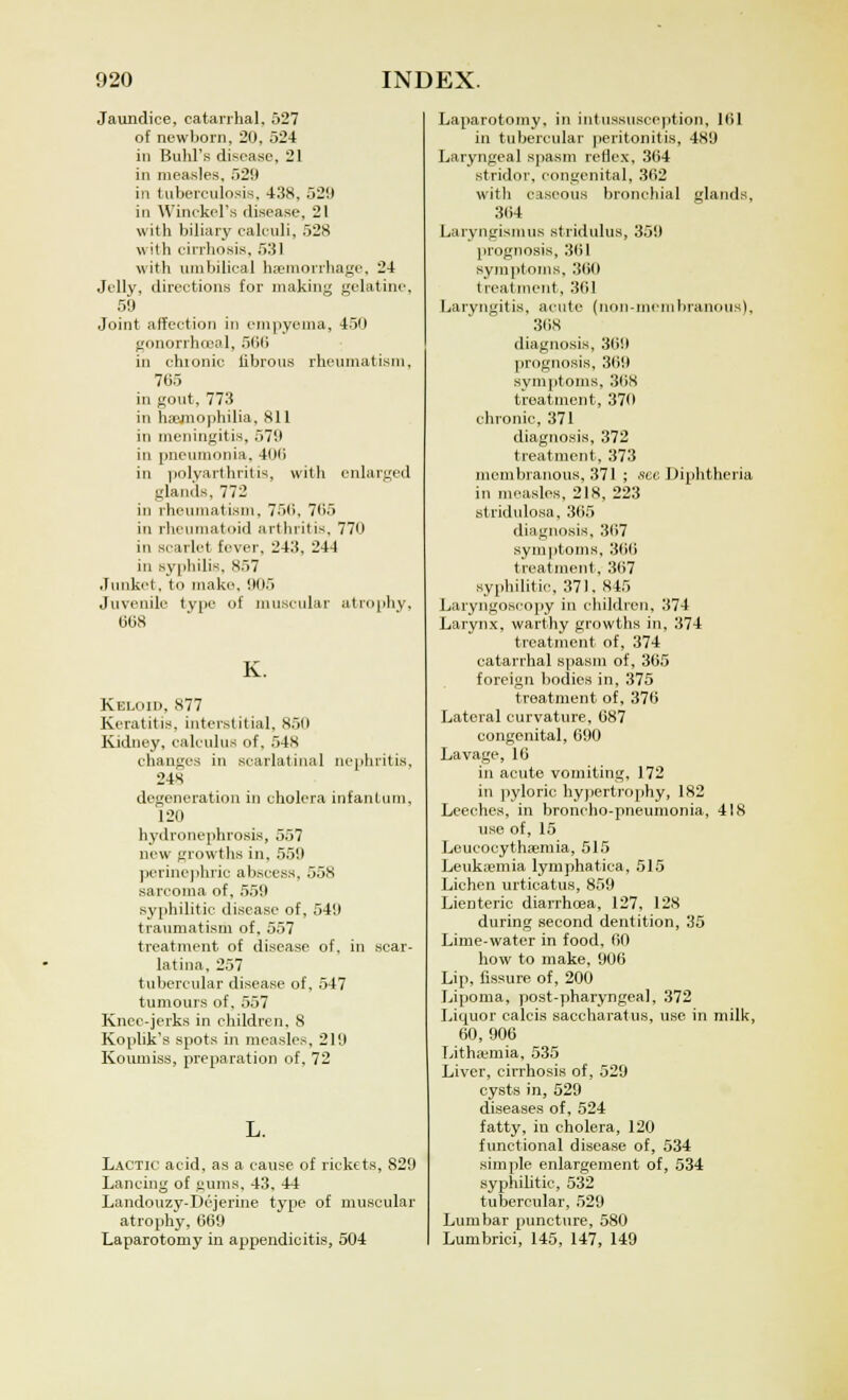 Jaundice, catarrhal, 527 of newborn, 20, 524 in Buhl's disease, 21 in measles, 529 in tuberculosis, 438, 529 in Winckel's disease, 21 with biliary calculi, 528 with cirrhosis, 531 with umbilical haemorrhage, 24 .Jelly, directions for making gelatine, 5'J Joint affection in empyema, 450 gonorrhoea]., 566 in chronic librous rheumatism, 765 in gout, 773 in haemophilia, 811 in meningitis, 579 in pneumonia. 400 in polyarthritis, with enlarged glands, 772 in rheumatism. 750. 705 in rheumatoid arthritis. 770 in scarlet fever, 243, 244 in syphilis, 857 Junket, to make, 905 Juvenile type of muscular atrophy, 608 K. Keloid, 877 Keratitis, interstitial, 850 Kidney, calculus of. 54S changes in scarlatinal nephritis, 24S degeneration in cholera infantum, 120 hydronephrosis, 557 new growths in, 559 perinephric abscess, 3^ sarcoma of, 559 syphilitic disease of, 549 traumatism of, 557 treatment of disease of. in scar- latina, 257 tubercular disease of, 547 tumours of, 557 Knee-jerks in children, 8 Kophk's spots in measles, 219 Koumiss, preparation of, 72 Lactic acid, as a cause of rickets, S29 Lancing of gums, 43. 44 Landouzy-Dejerine type of muscular atrophy, 669 Laparotomy in appendicitis, 504 Laparotomy, in intussusception, 101 in tubercular peritonitis, 489 Laryngeal spasm reflex, 364 stridor, congenital, 362 witli caseous bronchial glands, 304 Laryngismus stridulus, 359 prognosis, 361 symptoms, 300 treatment, 361 Laryngitis, acute (non-membranous), 31 is diagnosis, 369 prognosis, 369 symptoms. 368 treatment, 370 chronic, 371 diagnosis, 372 treatment, 373 membranous, 371 ; .set: Diphtheria in measles, 218, 223 stridulosa, 365 diagnosis, 307 symptoms, 360 treatment, 367 syphilitic, 371. 845 Laryngoscopy in children, 374 Larynx, warthy growths in, 374 treatment of, 374 catarrhal spasm of, 365 foreign bodies in, 375 treatment of, 376 Lateral curvature, 687 congenital, 690 Lavage, 16 in acute vomiting, 172 in pyloric hypertrophy, 182 Leeches, in broncho-pneumonia, 418 use of, 15 Leucocythsemia, 515 Leukajmia lymphatica, 515 Lichen urticatus, 859 Lienteric diarrhoea, 127, 128 during second dentition, 35 Lime-water in food, 60 how to make, 906 Lip, fissure of, 200 Lipoma, post-pharyngeal, 372 Liquor calcis saccharatus, use in milk, 60, 906 Lithaemia, 535 Liver, cirrhosis of, 529 cysts in, 529 diseases of, 524 fatty, in cholera, 120 functional disease of, 534 simple enlargement of, 534 syphilitic, 532 tubercular, 529 Lumbar puncture, 580 Lumbrici, 145, 147, 149