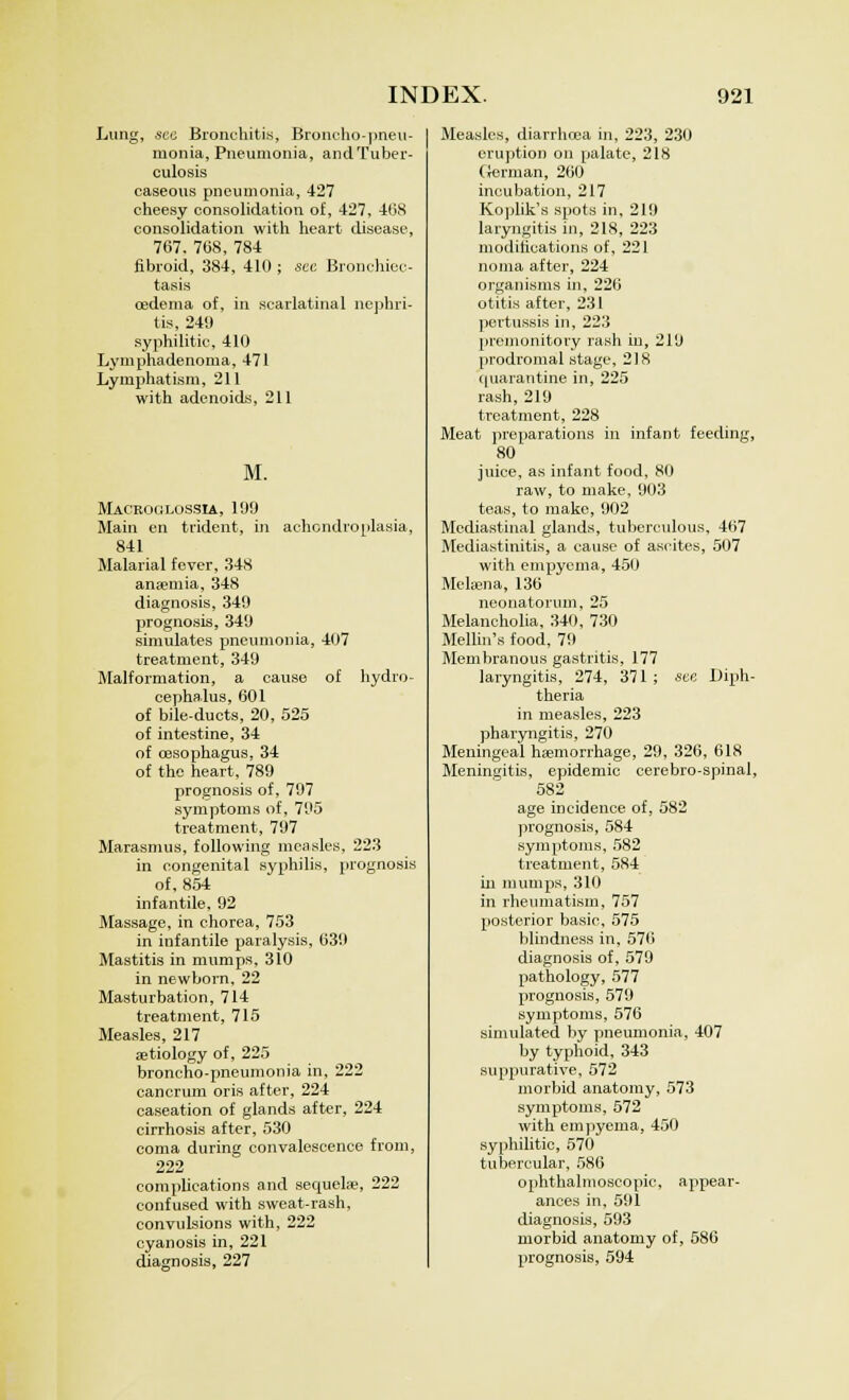 Lung, .sec Bronchitis, Broncho-pneu- monia, Pneumonia, and Tuber- culosis caseous pneumonia, 427 cheesy consolidation of, 427, 4(38 consolidation with heart disease, 767. 768, 784 fibroid, 384, 410 ; sec Bronchiec- tasis oedema of, in scarlatinal nephri- tis, 249 syphilitic, 410 Lymphadenoma, 471 Lymphatism, 211 with adenoids, 211 M. Macroglossia, 199 Main en trident, in achondroplasia, 841 Malarial fever, 348 anaemia, 348 diagnosis, 349 prognosis, 349 simulates pneumonia, 407 treatment, 349 Malformation, a cause of hydro- cephalus, 601 of bile-ducts, 20, 525 of intestine, 34 of oesophagus, 34 of the heart, 789 prognosis of, 797 symptoms of, 795 treatment, 797 Marasmus, following measles, 223 in congenital syphilis, prognosis of, 854 infantile, 92 Massage, in chorea, 753 in infantile paralysis, 639 Mastitis in mumps, 310 in newborn, 22 Masturbation, 714 treatment, 715 Measles, 217 aetiology of, 225 broncho-pneumonia in, 222 cancrum oris after, 224 caseation of glands after, 224 cirrhosis after, 530 coma during convalescence from, 222 complications and sequelae, 222 confused with sweat-rash, convulsions with, 222 cyanosis in, 221 diagnosis, 227 Measles, diarrhoea in, 223, 230 eruption on palate, 218 German, 260 incubation, 217 Koplik's spots in, 219 laryngitis in, 218, 223 modifications of, 221 noma after, 224 organisms in, 226 otitis after, 231 pertussis in, 223 premonitory rash in, 219 prodromal stage, 218 quarantine in, 225 rash, 219 treatment, 228 Meat preparations in infant feeding, 80 juice, as infant food, 80 raw, to make, 903 teas, to make, 902 Mediastinal glands, tuberculous, 467 Mediastinitis, a cause of ascites, 507 with empyema, 450 Melaena, 136 neonatorum, 25 Melancholia, 340, 730 Mellin's food, 79 Membranous gastritis, 177 laryngitis, 274, 371 ; see Diph- theria in measles, 223 pharyngitis, 270 Meningeal haemorrhage, 29, 326, 618 Meningitis, epidemic cerebro-spinal, 582 _ age incidence of, 582 prognosis, 584 symptoms, 582 treatment, 584 in mumps, 310 in rheumatism, 757 posterior basic, 575 blindness in, 576 diagnosis of, 579 pathology, 577 prognosis, 579 symptoms, 576 simulated by pneumonia, 407 by typhoid, 343 suppurative, 572 morbid anatomy, 573 symptoms, 572 with empyema, 450 syphilitic, 570 tubercular, 586 ophthalmoscopic, appear- ances in, 591 diagnosis, 593 morbid anatomy of, 586 prognosis, 594