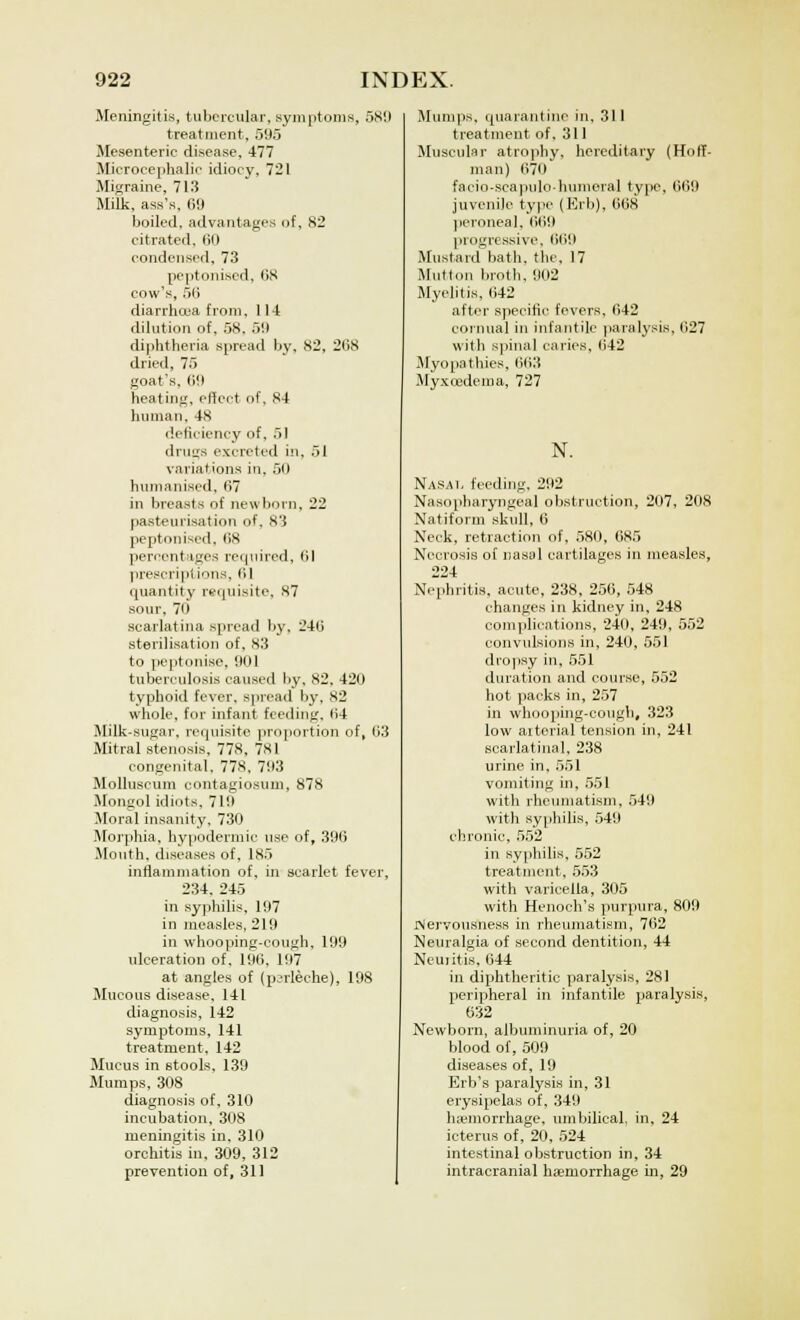 Meningitis, tubercular, symptoms, 58!) treatment, 595 Mesenteric disease, 477 Microcephalic idiocy, 721 Migraine, 713 Milk, ass's, 69 boiled, advantages of, 82 citrated, 60 condensed, 73 peptonised, lis cow's, 56 diarrhoea from, 111 dilution of, 58. 5!) diphtheria spread by, 82, 268 dried, 75 goat's, tilt heating, effect of, 84 human, 48 deficiency of, 51 drugs excreted in, 51 variations in. 50 humanised, 67 in breasts of newborn, 22 pasteurisation of, 83 peptonised, 68 percentages required, 61 prescriptions, 6] quantity requisite, 87 sour, 70 scarlatina spread by, 246 sterilisation of, 83 to peptonise, 901 tuberculosis caused by, 82, 42(1 typhoid fever, spread by, 82 whole, for infant feeding, 64 Milk-sugar, requisite proportion of, 63 Mitral stenosis, 778, 781 congenital. 778, 793 Molluscum eontagiosum, 878 Mongol idiots. 719 Moral insanity, 730 Morphia, hypodermic use of, 396 Mouth, diseases of. 185 inflammation of, in scarlet fever, 234, 245 in syphilis, 197 in measles, 219 in whooping-cough, 199 ulceration of. 196. 197 at angles of (perleche), 198 Mucous disease, 141 diagnosis, 142 symptoms, 141 treatment, 142 Mucus in stools, 139 Mumps, 308 diagnosis of, 310 incubation, 308 meningitis in, 310 orchitis in, 309, 312 prevention of, 311 Mumps, quarantine in, 311 treatment of, 311 Muscular atrophy, hereditary (Hoff- man) 670 faeio-scapulo-hunieral type, 669 juvenile type (Erb), 668 peroneal, 669 progressive, 669 Mustard bath, the, 17 Mutton broth, 902 Myelitis, 642 after specific fevers, 642 eornual in infantile paralysis, 627 with spina] caries, 642 Myopathies, 663 Myxcedema, 727 N. Nasal feeding. 292 Nasopharyngeal obstruction, 207, 208 Natiform skull, 6 Neck, retraction of, 580, 685 Necrosis of nasal cartilages in measles, 224 Nephritis, acute, 238, 256, 548 changes in kidney in, 248 complications, 240, 249, 552 convulsions in, 240, 551 dropsy in, 551 duration and course, 552 hot packs in, 257 in whooping-cough, 323 low arterial tension in, 241 scarlatinal, 238 urine in, 551 vomiting in, 551 with rheumatism, 549 with syphilis, 549 chronic, 552 in syphilis, 552 treatment, 553 with varicella, 305 with Henoch's purpura, 809 Nervousness in rheumatism, 762 Neuralgia of second dentition, 44 Neuiitis, 644 in diphtheritic paralysis, 281 peripheral in infantile paralysis, 632 Newborn, albuminuria of, 20 blood of, 509 diseases of, 19 Erb's paralysis in, 31 erysipelas of, 349 ha'morrhage, umbilical, in, 24 icterus of, 20, 524 intestinal obstruction in, 34 intracranial haemorrhage in, 29