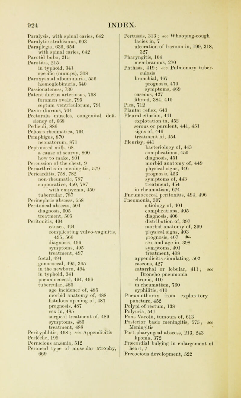 Paralysis, with spinal caries, 042 Paralytic strabismus, 003 Paraplegia, 036, 054 with spinal caries, 042 Parotid bubo, 215 Parotitis, 215 in typhoid, 341 specific (mumps), -'ins Paroxysmal albuminuria, 550 hemoglobinuria, 540 Passionateness, 730 Patent ductus arteriosus, 708 foramen ovale, 705 septum veiitiiculoruin, 701 Payor diurnus, 704 Pectoralis muscles, congenita] defi- ciency of, 008 Pcdicul'i, 880 Peliosis rheumatiea, 704 Pemphigus, 870 neonatorum, s71 Peptonised milk, 08 ,-i cause of scurvy, 800 how to make. 001 Percussion of the chest, 0 Periarthritis in meningitis, 570 Pericarditis, 75S. 7S2 non-rheumatic, 787 suppurative, 450, 7*7 with empyema, 450 tubercular, 787 Perinephric abscess, 558 Peritoneal abscess, 504 diagnosis, 505 treatment, 505 Peritonitis, 494 causes. 404 complicating vulvo-vaginitis, 405, 500 diagnosis, 400 symptoms, 405 treatment. 407 foetal, 404 gonococcal, 495, 305 in the newborn. 494 in typhoid, 341 pneumococcal, 494, 490 tubercular, 485 age incidence of, 485 morbid anatomy of, 488 fistulous opening of, 487 prognosis, 487 sex in, 485 surgical treatment of, 489 symptoms, 485 treatment, 488 Perityphlitis. 498 ; see Appendicitis Perleche, 199 Pernicious anaemia, 512 Peroneal type of muscular atrophy, 069 Pertussis, 313 ; see Whooping-cough fades in, 7 ulceration of frienum in, 199. 318, 327 Pharyngitis, 164 membranous, 270 Phthisis, 410 ; see Pulmonary tuber- culosis bronchial, 407 prognosis, 470 symptoms, 409 caseous, 427 fibroid, 384, 410 Pica, 712 Plantar reflex, 043 Pleural effusion, 441 exploration in, 452 serous or purulent, 441, 451 signs of, 446 treatment of, 454 Pleurisy, 441 bacteriology of, 443 complications, 450 diagnosis, 451 morbid anatomy of, 440 physical signs, 440 prognosis, 453 symptoms of, 443 treatment, 454 in rheumatism, 074 Pneumococcal peritonitis, 494, 496 Pneumonia, 397 adiology of, 401 complications, 405 diagnosis, 406 distribution of, 397 morbid anatomy of, 399 physical signs, 403 prognosis, 407 ^~ sex and ago in, 398 symptoms, 401 treatment, 408 appendicitis simulating, 502 caseous, 427 catarrhal or lobular, 411 ; sec Broncho-pneumonia chronic, 410 in rheumatism, 760 syphilitic, 410 Pneumothorax from exploratory puncture, 452 Polypi of rectum, 138 Polyuria, 541 Pons Varolii, tumours of, 613 Posterior basic meningitis, 575 ; sec Meningitis Post-pharyngeal abscess, 213, 243 lipoma, 372 Precordial bulging in enlargement of heart, 7 Precocious development, 522