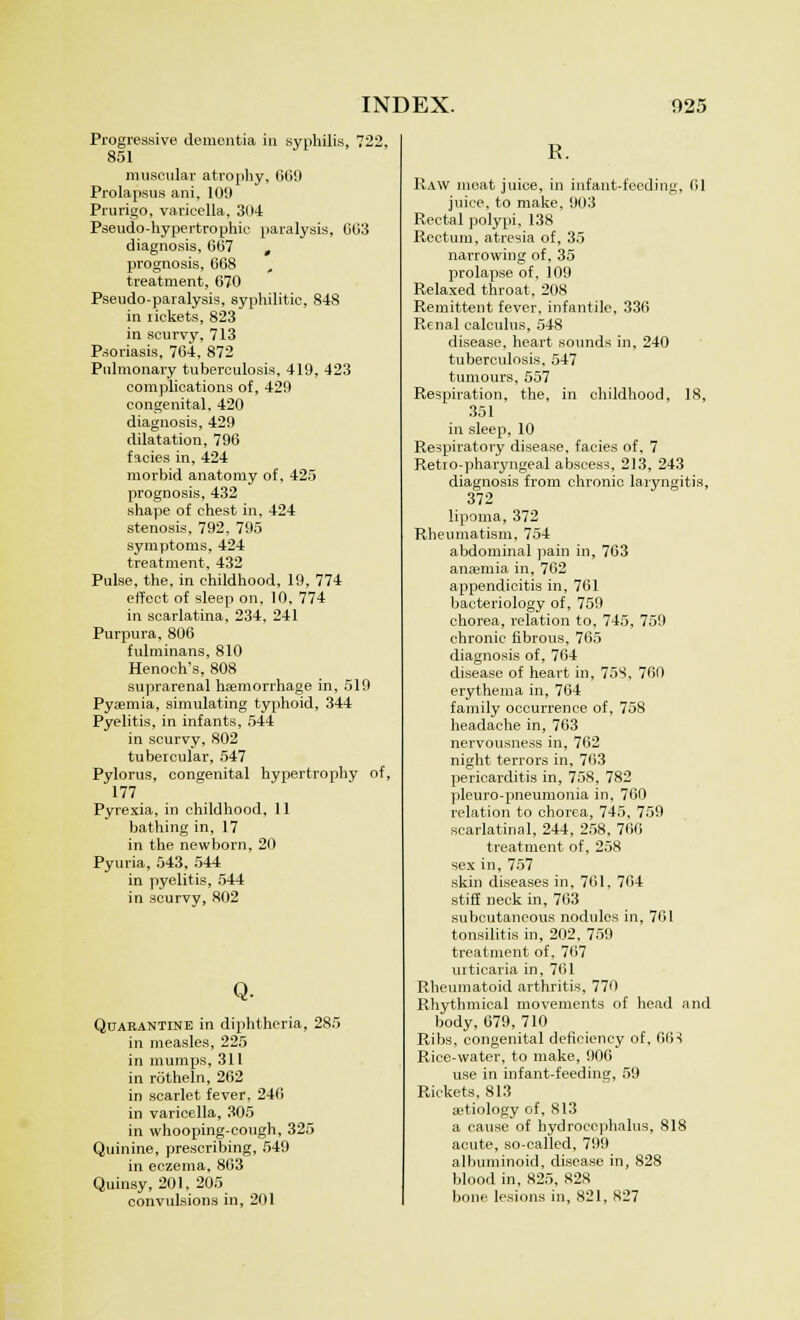 Progressive dementia in syphilis, 722, 851 muscular atrophy, 669 Prolapsus ani, 109 Prurigo, varicella, 304 Pseudo-hypertrophic paralysis, 663 diagnosis, 667 , prognosis, 668 treatment, 670 Pseudo-paralysis, syphilitic, 848 in iickets, 823 in scurvy, 713 Psoriasis, 764, 872 Pulmonary tuberculosis, 419, 423 complications of, 429 congenital, 420 diagnosis, 429 dilatation, 796 facies in, 424 morbid anatomy of, 425 prognosis, 432 shape of chest in, 424 stenosis, 792, 795 symptoms, 424 treatment, 432 Pulse, the, in childhood, 19, 774 effect of sleep on, 10, 774 in scarlatina, 234, 241 Purpura, 806 fulminans, 810 Henoch's, 808 suprarenal hemorrhage in, 519 Pyaemia, simulating typhoid, 344 Pyelitis, in infants, 544 in scurvy, 802 tubercular, 547 Pylorus, congenital hypertrophy of, 177 Pyrexia, in childhood, 11 bathing in, 17 in the newborn, 20 Pyuria, 543, 544 in pyelitis, 544 in scurvy, 802 Q. Quarantine in diphtheria, 285 in measles, 225 in mumps, 311 in rotheln, 262 in scarlet fever, 246 in varicella, 305 in whooping-cough, 325 Quinine, prescribing, 549 in eczema, 863 Quinsy, 201, 205 convulsions in, 201 R. Raw moat juice, in infant-feeding, 61 juice, to make, 903 Rectal polypi, 138 Rectum, atresia of, 35 narrowing of, 35 prolapse of, 109 Relaxed throat, 208 Remittent fever, infantile, 336 Renal calculus, 548 disease, heart sounds in, 240 tuberculosis, 547 tumours, 557 Respiration, the, in childhood, 18, 351 in sleep, 10 Respiratory disease, facies of, 7 Retio-pharyngeal abscess, 213, 243 diagnosis from chronic laryngitis, 372 lipoma, 372 Rheumatism, 754 abdominal pain in, 763 anaemia in, 762 appendicitis in, 761 bacteriology of, 759 chorea, relation to. 745, 759 chronic fibrous, 765 diagnosis of, 764 disease of heart in, 75S, 760 erythema in, 764 family occurrence of, 758 headache in, 763 nervousness in, 762 night terrors in, 763 pericarditis in, 758, 782 pleuro-pneumonia in, 760 relation to chorea, 745, 759 scarlatinal, 244, 258, 766 treatment of, 258 sex in, 757 skin diseases in, 761, 764 stiff neck in, 763 subcutaneous nodules in, 761 tonsilitis in, 202, 759 treatment of, 767 urticaria in, 761 Rheumatoid arthritis, 770 Rhythmical movements of head and body, 679,710 Ribs, congenital deficiency of, 66•! Rice-water, to make, 906 use in infant-feeding, 59 Rickets, 813 aetiology of, 813 a cause of hydrocephalus, 818 acute, so-called, 799 albuminoid, disease in, 828 blood in, 825, 828 bone lesions in, 821, 827