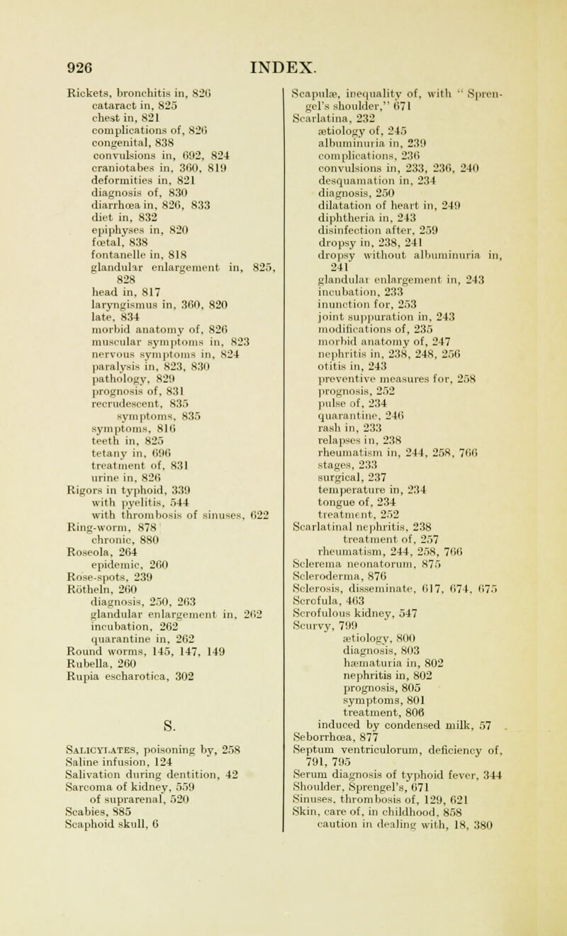 Rickets, bronchitis in, 820 cataract in, 825 chest in, 821 complications of, 820 congenital, 838 convulsions in, 692, 824 craniotabes in, 360, 819 deformities in, 821 diagnosis of, 830 diarrhceain, 826, 833 diet in, 832 epiphyses in, 820 foetal. 838 fontanelle in, 818 glandular enlargement in, 825, 828 head in, 817 laryngismus in, 360, 820 late, 834 morbid anatomy of, 826 muscular symptoms in. 823 nervous symptoms in, X24 paralysis in, 823, 830 pathology, 829 prognosis of, 831 recrudescent, 835 symptoms, 835 symptoms, 816 teeth in, 825 tetany in. 696 treatment of, 831 urine in, 826 Rigors in typhoid, 339 with pyelitis, 544 with thrombosis of sinuses, 622 Ring-worm, 878 chronic, 880 Roseola, 264 epidemic, 260 Rose-spots, 239 Rotheln, 260 diagnosis, 250, 263 glandular enlargement in. 262 incubation, 262 quarantine in, 262 Round worms, 145, 147, 149 Rubella, 260 Rupia eseharotiea, 302 s. Salicylates, poisoning by, 258 Saline infusion, 124 Salivation during dentition, 42 Sarcoma of kidney, 559 of suprarenal, 520 Scabies, S85 Scaphoid skull, 6 Scapulae, inequality of, with  Spren- gel's shoulder, 671 Scarlatina, 232 aetiology of, 245 albuminuria in, 239 complications, 236 convulsions in, 233, 236, 240 desquamation in, 234 diagnosis, 250 dilatation of heart in, 249 diphtheria in, 243 disinfection after, 259 dropsy in. 238, 241 dropsy without albuminuria in, 241' glandulai enlargement in, 243 incubation, 233 inunction for, 253 joint suppuration in, 243 modifications of, 235 morbid anatomy of, 247 nephritis in, 238, 248, 256 otitis in, 243 preventive measures for, 258 prognosis, 252 pulse of, 234 quarantine, 246 rash in, 233 relapses in, 238 rheumatism in, 244, 258, 766 stages. 233 surgical, 237 temperature in, 234 tongue of, 234 treatment, 252 Scarlatinal nephritis, 238 treatment of, 257 rheumatism, 244, 258, 766 Sclerema neonatorum, 875 Scleroderma, 876 Sclerosis, disseminate, 617, 674. 675 Scrofula, 463 Scrofulous kidney, 547 Scurvy, 799 ajtiology, 800 diagnosis, 803 hematuria in, 802 nephritis in, 802 prognosis, 805 symptoms, 801 treatment, 806 induced by condensed milk, 57 Seborrhea, 877 Septum ventriculorum, deficiency of, 791, 795 Serum diagnosis of typhoid fever, 344 Shoulder, Sprengel's, 671 Sinuses, thrombosis of, 129, 621 Skin, care of, in childhood. 858 caution in dealing with, 18, 380