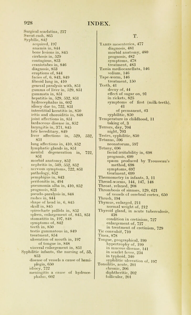 Surgical scarlatina, 237 Sweat-rash, 865 Syphilis. 842 acquired. 197 anaemia in, 844 bone lesions, in, 845 cirrhosis in, 529 contagious, 853 craniotabes in, 84fi diagnosis, 853 eruptions of. 844 facies of, 0. 843, 849 fibroid lung in, 410 geneial paralysis with, 851 gumma of liver in, 529, 851 gummata in, 851 hepatitis in, 529, 532. 851 hydrocephalus in. 002 idiocy due to, 722, 851 interstitial keratitis in, 850 iritis and choroiditis in, 848 joint affections in, 851 lardaceous disease in, 852 laryngitis in, 371. 845 late hereditary. 849 liver affections in, 529, 532, 851 lung affections in. 410. 852 lymphatic glands in, 851 mental degeneration in, 722, 851 morbid anatomy, 852 nephritis in. 549. 552. 852 nervous symptoms, 722, 851 pathology, 852 pemphigus in, 843 peritonitis in. 494 pneumonia alba in, 410, 852 prognosis, 853 pseudo-paralysis in, 848 rashes in. 844 shape of head in, 0. 845 skull in, 845 spirochete pallida in, 852 spleen, enlargement of, 845, 851 stomatitis in, 197, 848 symptoms of, 842 teeth in. 850 testis gummatous in, 849 treatment, 854 ulceration of mouth in. 197 of tongue in, 848 visceral enlargement in. 851 .Syphilitic infants, the nursing of, 53, 853 disease of vessels a cause of hemi- plegia, 650 idiocy. 722 meningitis a cause of hydroce- phalus. 602 T. Tabes mesenteriea. 477 diagnosis, 481 morbid anatomy, 480 prognosis, 482 symptoms, 478 treatment, 483 Taenia medioeanellata, 140 solium, 146 Tape-worm, 146 treatment, 150 Teeth, 41 decay of, 44 effect of sugar on, 91 in rickets. 825 symptoms of first (milk-teeth). 41 of permanent, -13 syphilitic, 850 Temperature in childhood, 11 taking of, 3 Terrors, day, 704 night, 703 Testes, syphilitic. 850 Tetanus, 596 neonatorum. 597 Tetany, 696 facial irritability in, 698 prognosis, 699 spasm produced by Tiousseau's method, 698 symptoms, 697 treatment, 699 Thermometry in infants, 3, 11 Thread-worms, 144, 147, 148 Throat, relaxed, 208 Thrombosis of sinuses, 129, 021 of vessels of cerebral cortex, 050 Thrush, 194 Thymus, enlarged, 211 normal weight, of, 212 Thyroid gland, in acute tuberculosis, 438 condition in cretinism, 727 enlargement of, 727 in treatment of cretinism, 729 Tic convulsif, 710 Tinea, 878 Tongue, geographical, 199 hypertrophy of, 199 in mucous disease, 141 in scarlet fever. 234 in typhoid, 340 syphilitic ulceration of, 197 Tonsilitis, acute, 201 chronic, 200 diphtheritic, 202 follicular, 201