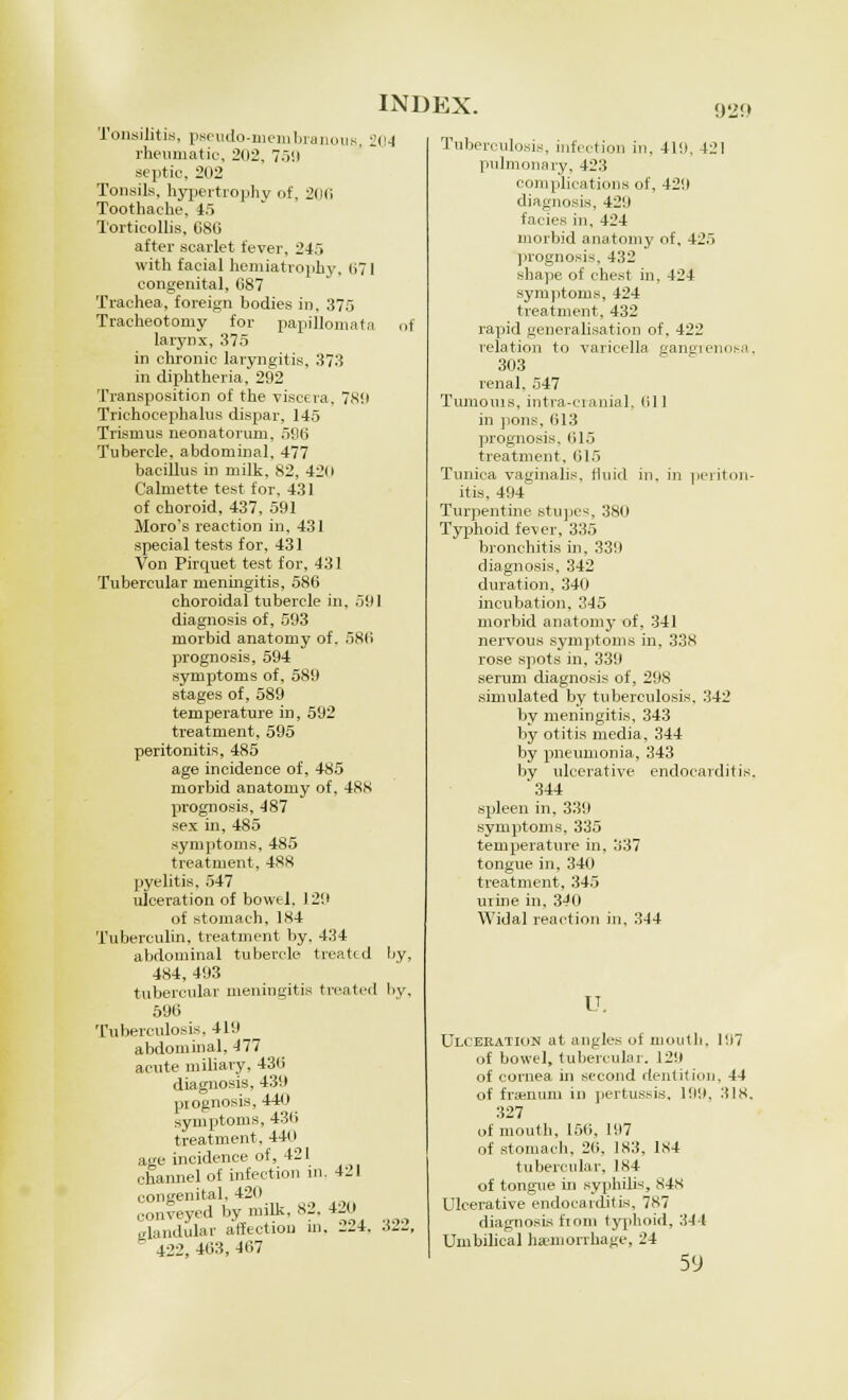 Tonsilitis, pseudo-membranous, i rheumatic, 202, 759 septic, 202 Tonsils, hypertrophy of, 2(l(i Toothache, 45 Torticollis, C8G after scarlet fever, 245 with facial hemiatrophy, 071 congenital, 087 Trachea, foreign bodies in, 375 Tracheotomy for papillomatn larynx, 375 in chronic laryngitis, 373 in diphtheria, 292 Transposition of the viscera, 789 Trichocephalus dispar, 145 Trismus neonatorum, 596 Tubercle, abdominal, 477 bacillus in milk, 82, 42o Calmette test for, 431 of choroid, 437, 591 Moro's reaction in, 431 special tests for, 431 Von Pirquet test for, 431 Tubercular meningitis, 586 choroidal tubercle in. .V.I diagnosis of, 593 morbid anatomy of. 586 prognosis, 594 symptoms of, 589 stages of, 589 temperature in, 592 treatment, 595 peritonitis, 485 age incidence of, 485 morbid anatomy of, 488 prognosis, 487 sex in, 485 symptoms, 485 treatment, 488 pyelitis. 547 ulceration of bowel, 129 of stomach, 184 Tuberculin, treatment by. 434 abdominal tubercle treated 484, 493 tubercular meningitis treated 59(5 Tuberculosis, 419 abdominal, 477 acute miliary, 431) diagnosis, 439 piognosis, 440 symptoms, 436 treatment, 440 age incidence of, 421 channel of infection in. 421 congenital. 420 conveyed by milk, 82, 420 glandular affectiou in, 224, 422, 403, 467 (!4 of by, by, 322, Tuberculosis, infection in, 419. 421 pulmonary, 423 complications of, 429 diagnosis, 42'.I facies in, 424 morbid anatomy of, 425 prognosis, 432 shape of chest in, 424 symptoms, 424 treatment, 432 rapid generalisation of, 422 relation to varicella gangrenosa, 303 renal, 547 Tmnouis, intra-cranial, (ill in pons. 613 prognosis. 015 treatment. 615 Tunica vaginalis, fluid in, in periton- itis, 494 Turpentine stupes, 380 Typhoid fever, 335 bronchitis in, 339 diagnosis, 342 duration, 340 incubation, 345 morbid anatomy of, 341 nervous symptoms in. 338 rose spots in, 339 serum diagnosis of, 298 simulated by tuberculosis. 342 by meningitis, 343 by otitis media, 344 by pneumonia, 343 by ulcerative endocarditis. '344 spleen in, 339 symptoms, 335 temperature in, 337 tongue in,340 treatment, 345 urine in, 340 Widal reaction in, 344 u. Ulceration at angles of mouth, 197 of bowel, tubercular. 129 of cornea in second dentition, 44 of framuni in pertussis, 199, 31s. 327 of mouth, 150, 197 of stomach, 20, 183, 1S4 tubercular, 184 of tongue in syphilis, S4s Ulcerative endocarditis, 787 diagnosis ftom typhoid, 344 Umbilical hemorrhage, 24 59