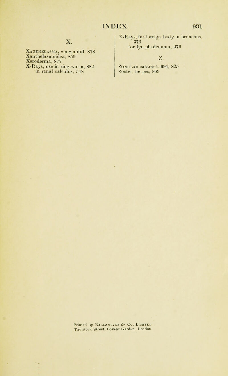 Xanthelasma, congenital, Xanthelasmoidea, 850 Xeroderma, 877 X-Rays, use in ring-worm, in renal calculus, 548 878 882 X-Rays, for foreign body in bronchus. 376 for lymphadenoma, 476 z. Zonular cataract, 694, 825 Zoster, herpes, 860 Printed by Ballantyne &> Co. Limited Tavistock Street, Covetit Garden, London