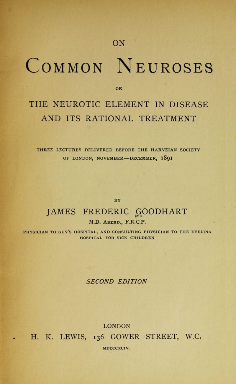 ON Common Neuroses OR THE NEUROTIC ELEMENT IN DISEASE AND ITS RATIONAL TREATMENT THREE LECTURES DELIVERED BEFORE THE HARVEIAN SOCIETY OF LONDON, NOVEMBER—DECEMBER, iScjI JAMES FREDERIC GOODHART M.D. Aberd., F.R.C.P. PHYSICIAN TO GUY'S HOSPITAL, AND CONSULTING PHYSICIAN TO THE EVELINA HOSPITAL FOR SICK CHILDREN SECOND EDITION LONDON H. K. LEWIS, 136 GOWER STREET, W.C. MDCCCXCIV.