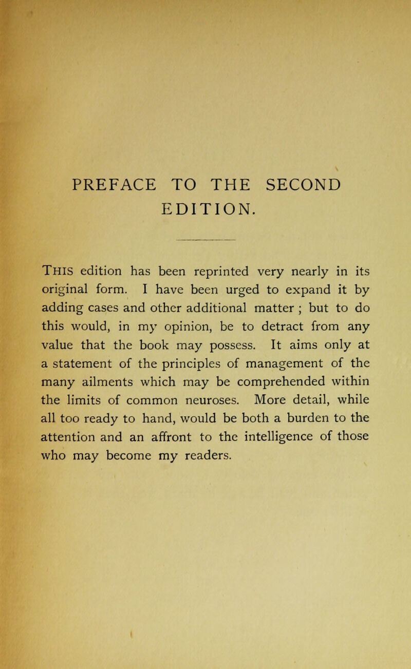 EDITION. This edition has been reprinted very nearly in its original form. I have been urged to expand it by adding cases and other additional matter ; but to do this would, in my opinion, be to detract from any value that the book may possess. It aims only at a statement of the principles of management of the many ailments which may be comprehended within the limits of common neuroses. More detail, while all too ready to hand, would be both a burden to the attention and an affront to the intelligence of those who may become my readers.