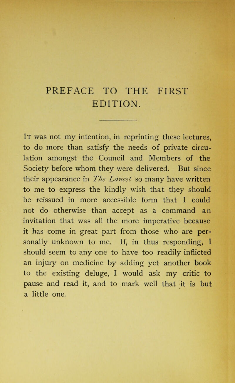 EDITION. It was not my intention, in reprinting these lectures, to do more than satisfy the needs of private circu- lation amongst the Council and Members of the Society before whom they were delivered. But since their appearance in The Lancet so many have written to me to express the kindly wish that they should be reissued in more accessible form that I could not do otherwise than accept as a command an invitation that was all the more imperative because it has come in great part from those who are per- sonally unknown to me. If, in thus responding, I should seem to any one to have too readily inflicted an injury on medicine by adding yet another book to the existing deluge, I would ask my critic to pause and read it, and to mark well that it is but a little one.