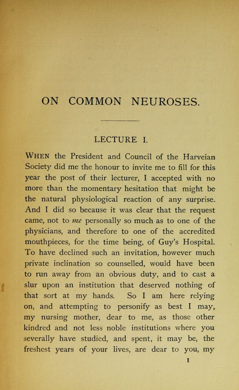 ON COMMON NEUROSES. LECTURE I. When the President and Council of the Harveian Society did me the honour to invite me to fill for this year the post of their lecturer, I accepted with no more than the momentary hesitation that might be the natural physiological reaction of any surprise. And I did so because it was clear that the request came, not to me personally so much as to one of the physicians, and therefore to one of the accredited mouthpieces, for the time being, of Guy's Hospital. To have declined such an invitation, however much private inclination so counselled, would have been to run away from an obvious duty, and to cast a slur upon an institution that deserved nothing of that sort at my hands. So I am here relying on, and attempting to personify as best I may, my nursing mother, dear to me, as those other kindred and not less noble institutions where you severally have studied, and spent, it may be, the freshest years of your lives, are dear to you, my i