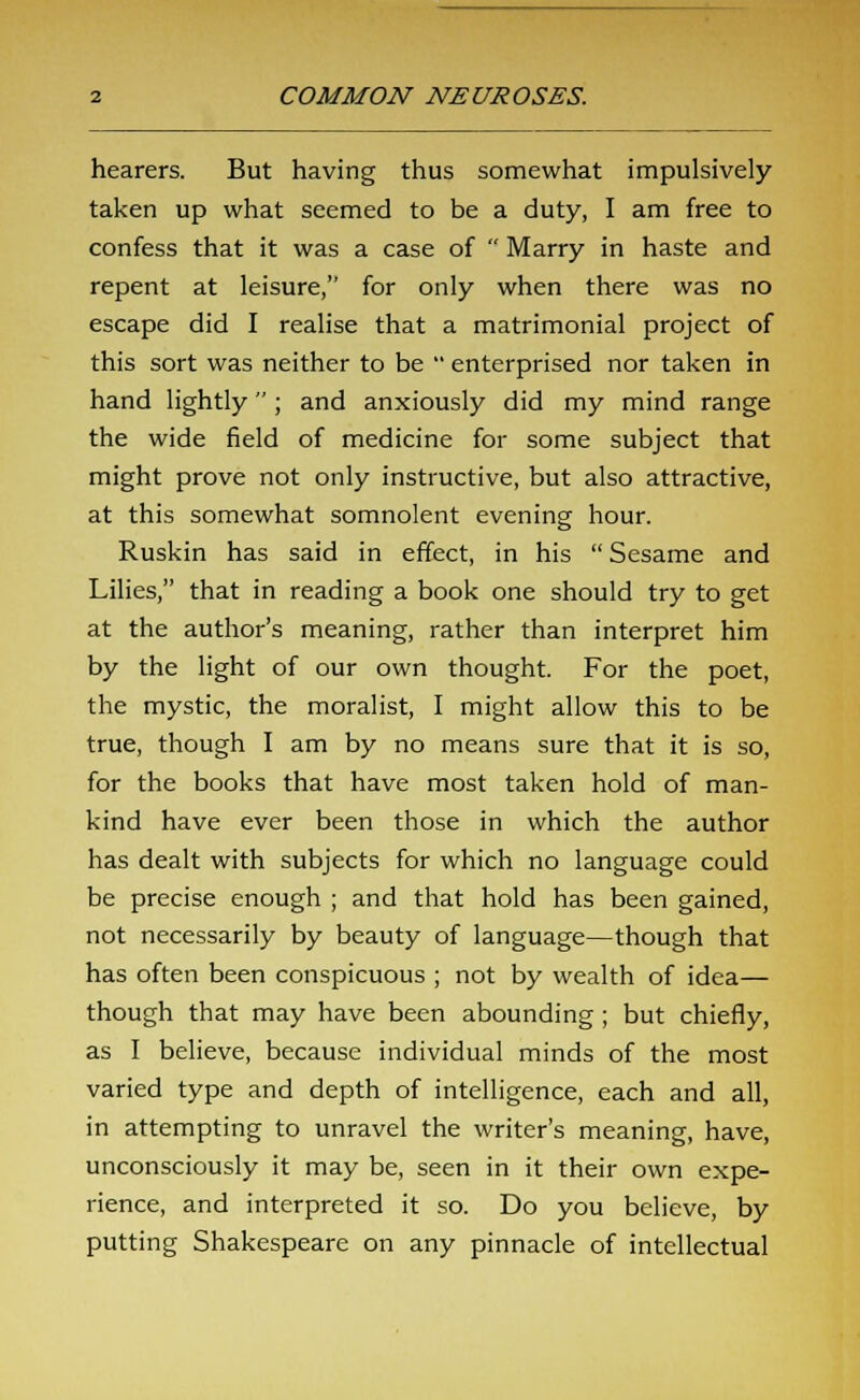 hearers. But having thus somewhat impulsively- taken up what seemed to be a duty, I am free to confess that it was a case of  Marry in haste and repent at leisure, for only when there was no escape did I realise that a matrimonial project of this sort was neither to be  enterprised nor taken in hand lightly ; and anxiously did my mind range the wide field of medicine for some subject that might prove not only instructive, but also attractive, at this somewhat somnolent evening hour. Ruskin has said in effect, in his  Sesame and Lilies, that in reading a book one should try to get at the author's meaning, rather than interpret him by the light of our own thought. For the poet, the mystic, the moralist, I might allow this to be true, though I am by no means sure that it is so, for the books that have most taken hold of man- kind have ever been those in which the author has dealt with subjects for which no language could be precise enough ; and that hold has been gained, not necessarily by beauty of language—though that has often been conspicuous ; not by wealth of idea— though that may have been abounding ; but chiefly, as I believe, because individual minds of the most varied type and depth of intelligence, each and all, in attempting to unravel the writer's meaning, have, unconsciously it may be, seen in it their own expe- rience, and interpreted it so. Do you believe, by putting Shakespeare on any pinnacle of intellectual