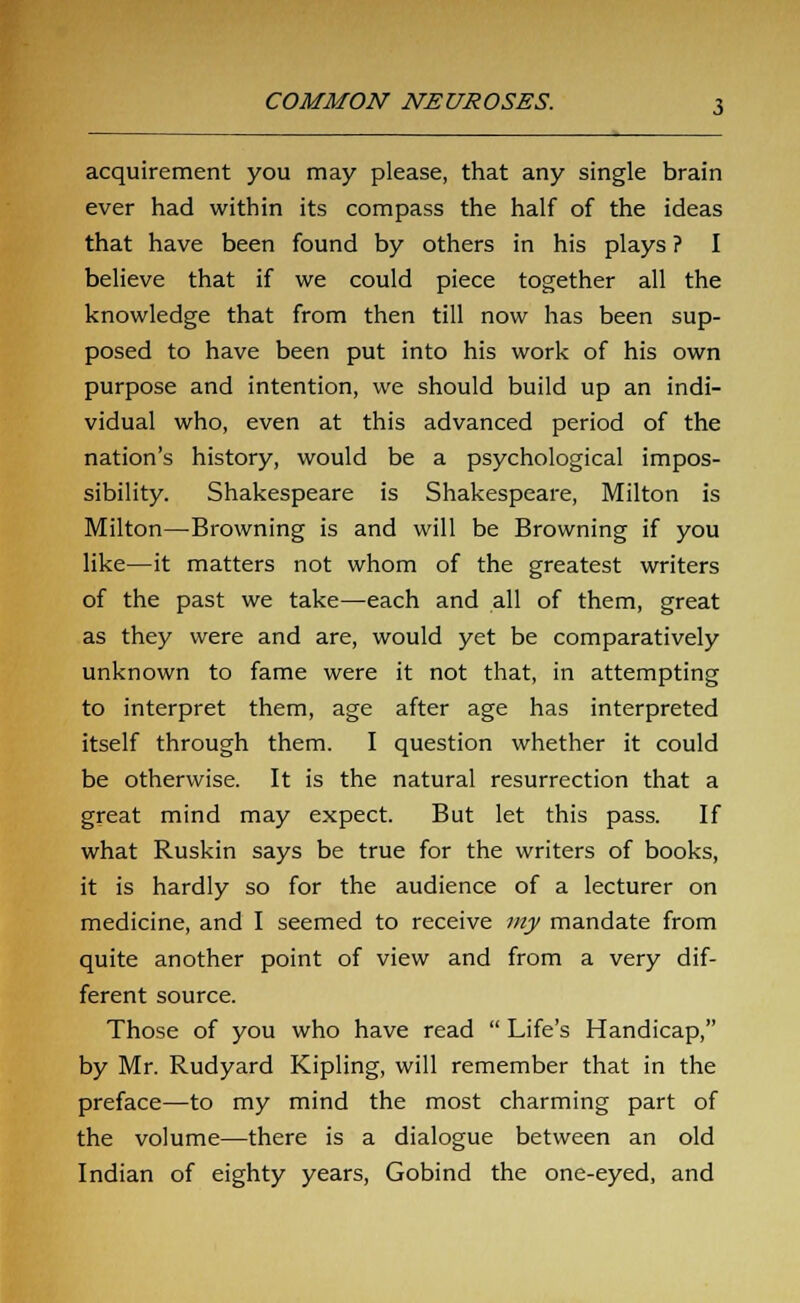 acquirement you may please, that any single brain ever had within its compass the half of the ideas that have been found by others in his plays ? I believe that if we could piece together all the knowledge that from then till now has been sup- posed to have been put into his work of his own purpose and intention, we should build up an indi- vidual who, even at this advanced period of the nation's history, would be a psychological impos- sibility. Shakespeare is Shakespeare, Milton is Milton—Browning is and will be Browning if you like—it matters not whom of the greatest writers of the past we take—each and all of them, great as they were and are, would yet be comparatively unknown to fame were it not that, in attempting to interpret them, age after age has interpreted itself through them. I question whether it could be otherwise. It is the natural resurrection that a great mind may expect. But let this pass. If what Ruskin says be true for the writers of books, it is hardly so for the audience of a lecturer on medicine, and I seemed to receive my mandate from quite another point of view and from a very dif- ferent source. Those of you who have read  Life's Handicap, by Mr. Rudyard Kipling, will remember that in the preface—to my mind the most charming part of the volume—there is a dialogue between an old Indian of eighty years, Gobind the one-eyed, and