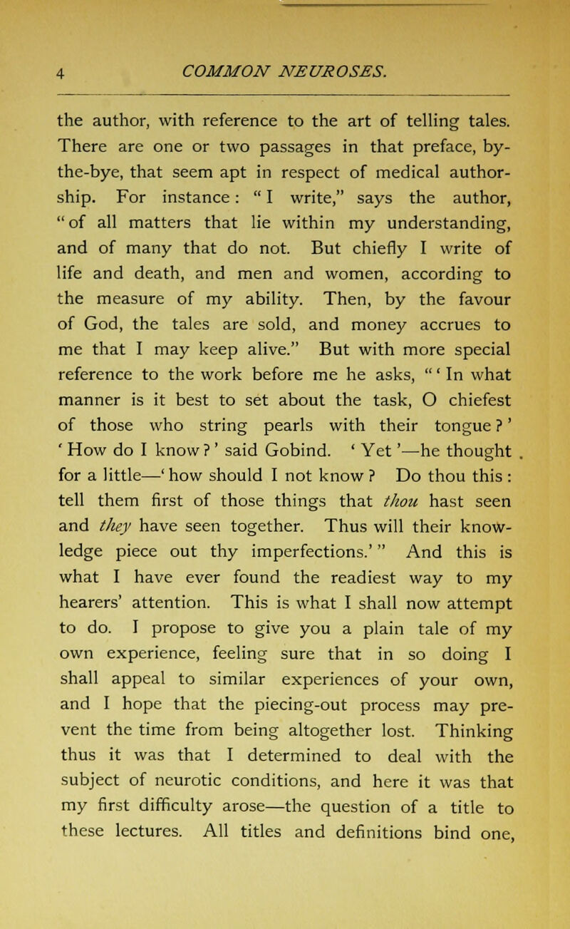 the author, with reference to the art of telling tales. There are one or two passages in that preface, by- the-bye, that seem apt in respect of medical author- ship. For instance:  I write, says the author, of all matters that lie within my understanding, and of many that do not. But chiefly I write of life and death, and men and women, according to the measure of my ability. Then, by the favour of God, the tales are sold, and money accrues to me that I may keep alive. But with more special reference to the work before me he asks, ' In what manner is it best to set about the task, O chiefest of those who string pearls with their tongue ?' ' How do I know ? ' said Gobind. ' Yet'—he thought . for a little—' how should I not know ? Do thou this : tell them first of those things that thou hast seen and they have seen together. Thus will their know- ledge piece out thy imperfections.' And this is what I have ever found the readiest way to my hearers' attention. This is what I shall now attempt to do. I propose to give you a plain tale of my own experience, feeling sure that in so doing I shall appeal to similar experiences of your own, and I hope that the piecing-out process may pre- vent the time from being altogether lost. Thinking thus it was that I determined to deal with the subject of neurotic conditions, and here it was that my first difficulty arose—the question of a title to these lectures. All titles and definitions bind one,