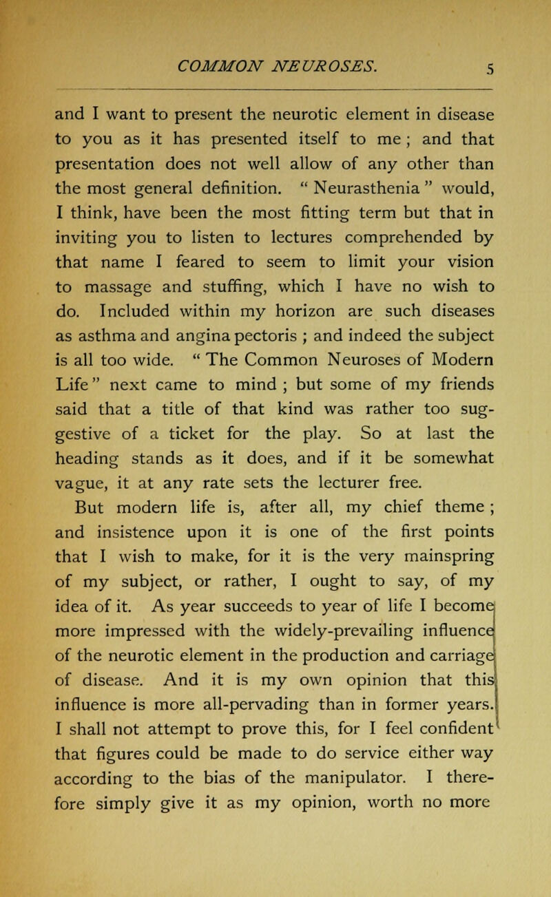 and I want to present the neurotic element in disease to you as it has presented itself to me; and that presentation does not well allow of any other than the most general definition.  Neurasthenia  would, I think, have been the most fitting term but that in inviting you to listen to lectures comprehended by that name I feared to seem to limit your vision to massage and stuffing, which I have no wish to do. Included within my horizon are such diseases as asthma and angina pectoris ; and indeed the subject is all too wide.  The Common Neuroses of Modern Life next came to mind ; but some of my friends said that a title of that kind was rather too sug- gestive of a ticket for the play. So at last the heading stands as it does, and if it be somewhat vague, it at any rate sets the lecturer free. But modern life is, after all, my chief theme ; and insistence upon it is one of the first points that I wish to make, for it is the very mainspring of my subject, or rather, I ought to say, of my idea of it. As year succeeds to year of life I become more impressed with the widely-prevailing influence of the neurotic element in the production and carriage of disease. And it is my own opinion that this influence is more all-pervading than in former years. I shall not attempt to prove this, for I feel confident that figures could be made to do service either way according to the bias of the manipulator. I there- fore simply give it as my opinion, worth no more