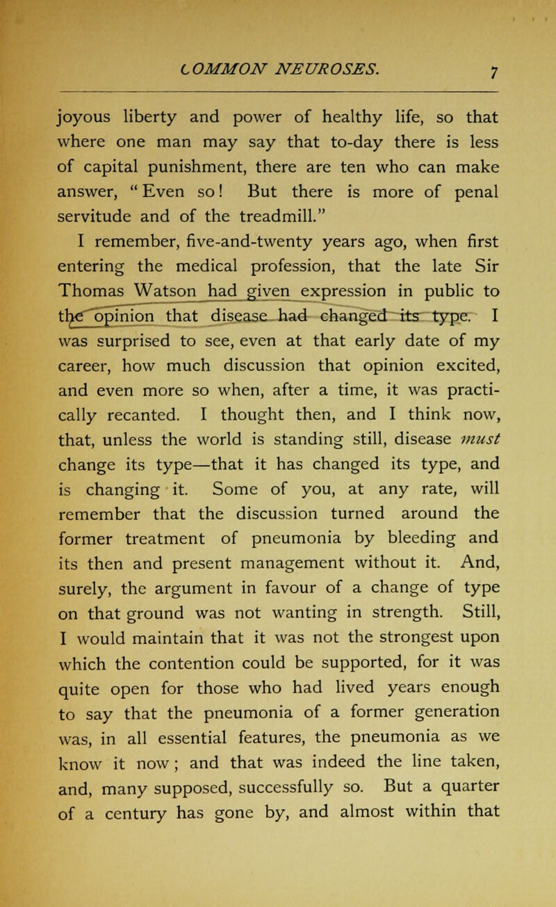 joyous liberty and power of healthy life, so that where one man may say that to-day there is less of capital punishment, there are ten who can make answer,  Even so! But there is more of penal servitude and of the treadmill. I remember, five-and-twenty years ago, when first entering the medical profession, that the late Sir Thomas Watson had given expression in public to the opinion that disease had changed its type. I was surprised to see, even at that early date of my career, how much discussion that opinion excited, and even more so when, after a time, it was practi- cally recanted. I thought then, and I think now, that, unless the world is standing still, disease must change its type—that it has changed its type, and is changing it. Some of you, at any rate, will remember that the discussion turned around the former treatment of pneumonia by bleeding and its then and present management without it. And, surely, the argument in favour of a change of type on that ground was not wanting in strength. Still, I would maintain that it was not the strongest upon which the contention could be supported, for it was quite open for those who had lived years enough to say that the pneumonia of a former generation was, in all essential features, the pneumonia as we know it now ; and that was indeed the line taken, and, many supposed, successfully so. But a quarter of a century has gone by, and almost within that