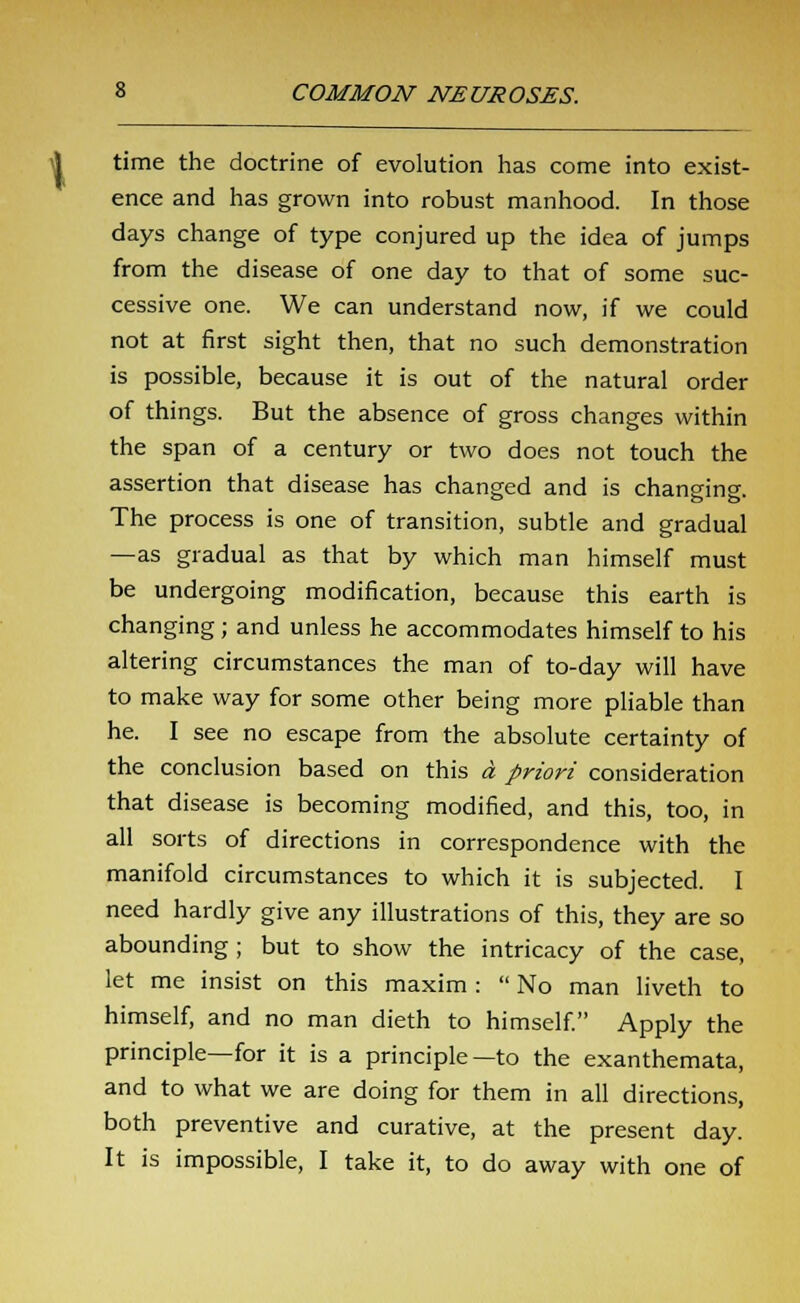 time the doctrine of evolution has come into exist- ence and has grown into robust manhood. In those days change of type conjured up the idea of jumps from the disease of one day to that of some suc- cessive one. We can understand now, if we could not at first sight then, that no such demonstration is possible, because it is out of the natural order of things. But the absence of gross changes within the span of a century or two does not touch the assertion that disease has changed and is changing. The process is one of transition, subtle and gradual —as gradual as that by which man himself must be undergoing modification, because this earth is changing; and unless he accommodates himself to his altering circumstances the man of to-day will have to make way for some other being more pliable than he. I see no escape from the absolute certainty of the conclusion based on this a priori consideration that disease is becoming modified, and this, too, in all sorts of directions in correspondence with the manifold circumstances to which it is subjected. I need hardly give any illustrations of this, they are so abounding; but to show the intricacy of the case, let me insist on this maxim :  No man liveth to himself, and no man dieth to himself. Apply the principle—for it is a principle—to the exanthemata, and to what we are doing for them in all directions, both preventive and curative, at the present day. It is impossible, I take it, to do away with one of