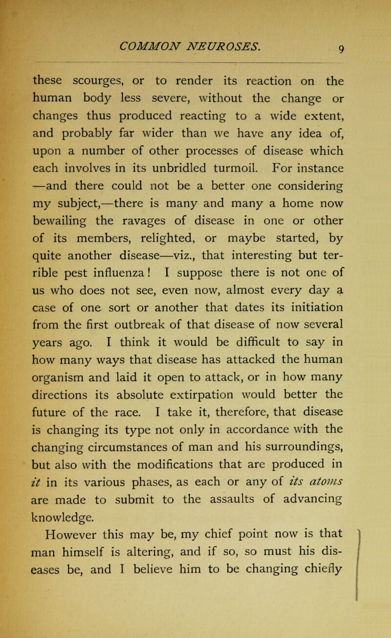 these scourges, or to render its reaction on the human body less severe, without the change or changes thus produced reacting to a wide extent, and probably far wider than we have any idea of, upon a number of other processes of disease which each involves in its unbridled turmoil. For instance —and there could not be a better one considering my subject,—there is many and many a home now bewailing the ravages of disease in one or other of its members, relighted, or maybe started, by quite another disease—viz., that interesting but ter- rible pest influenza! I suppose there is not one of us who does not see, even now, almost every day a case of one sort or another that dates its initiation from the first outbreak of that disease of now several years ago. I think it would be difficult to say in how many ways that disease has attacked the human organism and laid it open to attack, or in how many directions its absolute extirpation would better the future of the race. I take it, therefore, that disease is changing its type not only in accordance with the changing circumstances of man and his surroundings, but also with the modifications that are produced in it in its various phases, as each or any of its atoms are made to submit to the assaults of advancing knowledge. However this may be, my chief point now is that man himself is altering, and if so, so must his dis- eases be, and I believe him to be changing chiefly