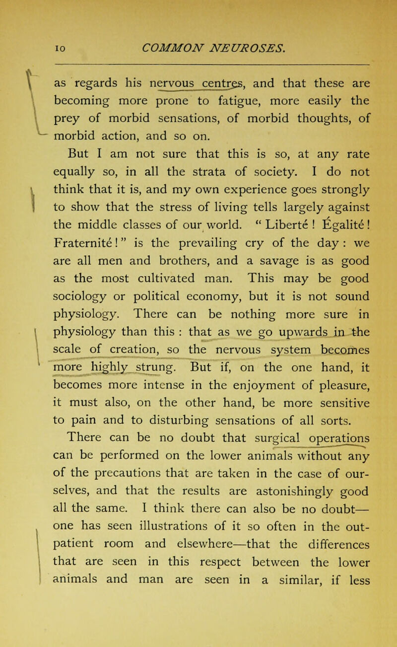 as regards his nervous centrgs, and that these are becoming more prone to fatigue, more easily the prey of morbid sensations, of morbid thoughts, of morbid action, and so on. But I am not sure that this is so, at any rate equally so, in all the strata of society. I do not think that it is, and my own experience goes strongly to show that the stress of living tells largely against the middle classes of our world.  Liberte ! Egalite ! Fraternite! is the prevailing cry of the day : we are all men and brothers, and a savage is as good as the most cultivated man. This may be good sociology or political economy, but it is not sound physiology. There can be nothing more sure in physiology than this : that as we go upwards in the scale of creation, so the nervous system becomes more highly strung. But if, on the one hand, it becomes more intense in the enjoyment of pleasure, it must also, on the other hand, be more sensitive to pain and to disturbing sensations of all sorts. There can be no doubt that surgical operations can be performed on the lower animals without any of the precautions that are taken in the case of our- selves, and that the results are astonishingly good all the same. I think there can also be no doubt— one has seen illustrations of it so often in the out- patient room and elsewhere—that the differences that are seen in this respect between the lower animals and man are seen in a similar, if less