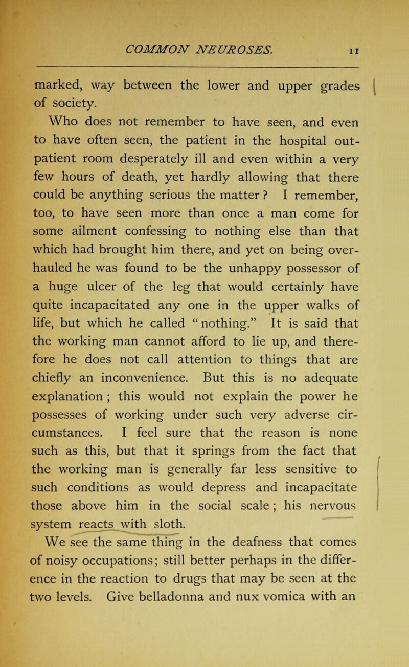 marked, way between the lower and upper grades of society. Who does not remember to have seen, and even to have often seen, the patient in the hospital out- patient room desperately ill and even within a very few hours of death, yet hardly allowing that there could be anything serious the matter ? I remember, too, to have seen more than once a man come for some ailment confessing to nothing else than that which had brought him there, and yet on being over- hauled he was found to be the unhappy possessor of a huge ulcer of the leg that would certainly have quite incapacitated any one in the upper walks of life, but which he called  nothing. It is said that the working man cannot afford to lie up, and there- fore he does not call attention to things that are chiefly an inconvenience. But this is no adequate explanation ; this would not explain the power he possesses of working under such very adverse cir- cumstances. I feel sure that the reason is none such as this, but that it springs from the fact that the working man is generally far less sensitive to such conditions as would depress and incapacitate those above him in the social scale; his nervous system reacts with sloth. We see the same thing in the deafness that comes of noisy occupations; still better perhaps in the differ- ence in the reaction to drugs that may be seen at the two levels. Give belladonna and nux vomica with an