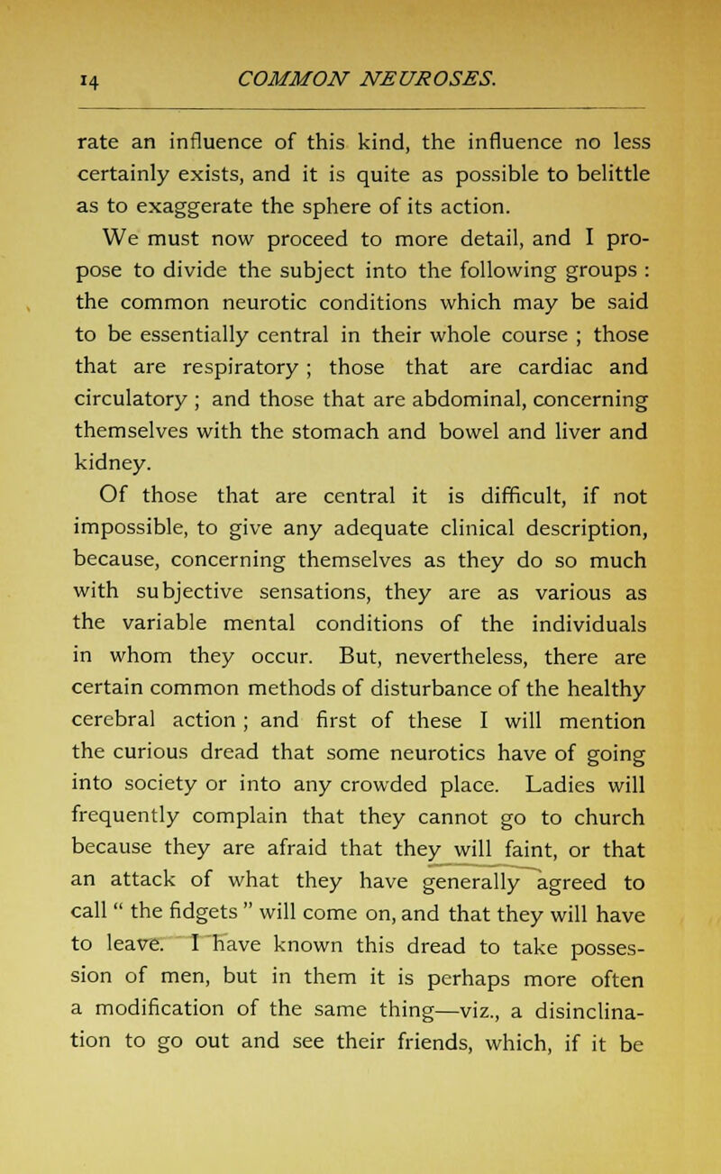 rate an influence of this kind, the influence no less certainly exists, and it is quite as possible to belittle as to exaggerate the sphere of its action. We must now proceed to more detail, and I pro- pose to divide the subject into the following groups : the common neurotic conditions which may be said to be essentially central in their whole course ; those that are respiratory; those that are cardiac and circulatory ; and those that are abdominal, concerning themselves with the stomach and bowel and liver and kidney. Of those that are central it is difficult, if not impossible, to give any adequate clinical description, because, concerning themselves as they do so much with subjective sensations, they are as various as the variable mental conditions of the individuals in whom they occur. But, nevertheless, there are certain common methods of disturbance of the healthy cerebral action; and first of these I will mention the curious dread that some neurotics have of going into society or into any crowded place. Ladies will frequently complain that they cannot go to church because they are afraid that they will faint, or that an attack of what they have generally agreed to call  the fidgets  will come on, and that they will have to leave. I have known this dread to take posses- sion of men, but in them it is perhaps more often a modification of the same thing—viz., a disinclina- tion to go out and see their friends, which, if it be