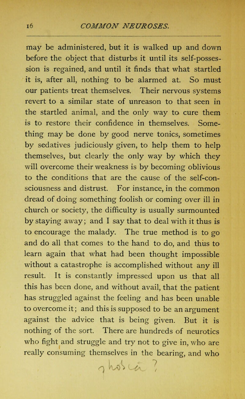 may be administered, but it is walked up and down before the object that disturbs it until its self-posses- sion is regained, and until it finds that what startled it is, after all, nothing to be alarmed at. So must our patients treat themselves. Their nervous systems revert to a similar state of unreason to that seen in the startled animal, and the only way to cure them is to restore their confidence in themselves. Some- thing may be done by good nerve tonics, sometimes by sedatives judiciously given, to help them to help themselves, but clearly the only way by which they will overcome their weakness is by becoming oblivious to the conditions that are the cause of the self-con- sciousness and distrust. For instance, in the common dread of doing something foolish or coming over ill in church or society, the difficulty is usually surmounted by staying away; and I say that to deal with it thus is to encourage the malady. The true method is to go and do all that comes to the hand to do, and thus to learn again that what had been thought impossible without a catastrophe is accomplished without any ill result. It is constantly impressed upon us that all this has been done, and without avail, that the patient has struggled against the feeling and has been unable to overcome it; and this is supposed to be an argument against the advice that is being given. But it is nothing of the sort. There are hundreds of neurotics who fight and struggle and try not to give in, who are really consuming themselves in the bearing, and who I I ?