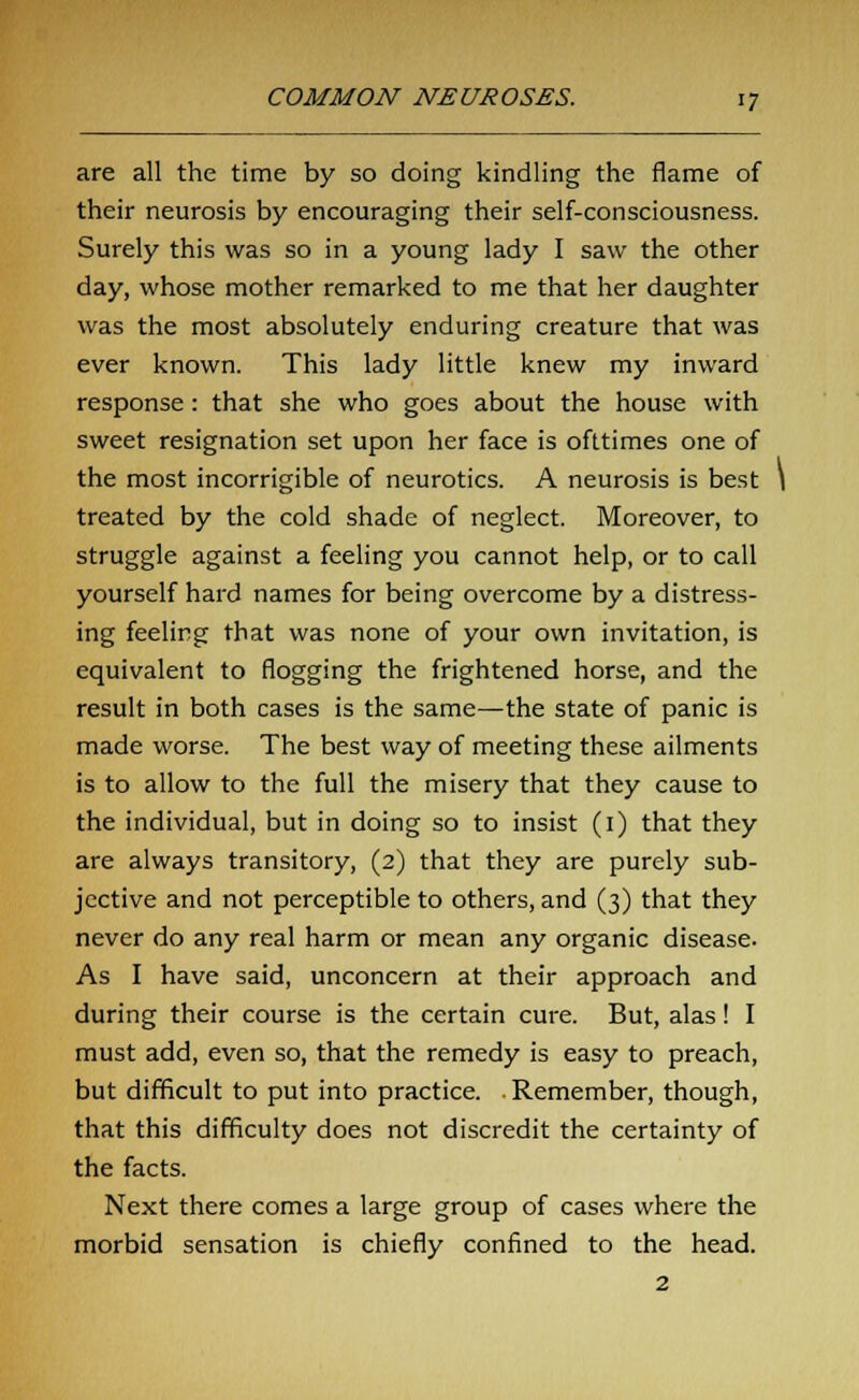 are all the time by so doing kindling the flame of their neurosis by encouraging their self-consciousness. Surely this was so in a young lady I saw the other day, whose mother remarked to me that her daughter was the most absolutely enduring creature that was ever known. This lady little knew my inward response : that she who goes about the house with sweet resignation set upon her face is ofttimes one of the most incorrigible of neurotics. A neurosis is best \ treated by the cold shade of neglect. Moreover, to struggle against a feeling you cannot help, or to call yourself hard names for being overcome by a distress- ing feeling that was none of your own invitation, is equivalent to flogging the frightened horse, and the result in both cases is the same—the state of panic is made worse. The best way of meeting these ailments is to allow to the full the misery that they cause to the individual, but in doing so to insist (1) that they are always transitory, (2) that they are purely sub- jective and not perceptible to others, and (3) that they never do any real harm or mean any organic disease. As I have said, unconcern at their approach and during their course is the certain cure. But, alas ! I must add, even so, that the remedy is easy to preach, but difficult to put into practice. . Remember, though, that this difficulty does not discredit the certainty of the facts. Next there comes a large group of cases where the morbid sensation is chiefly confined to the head. 2