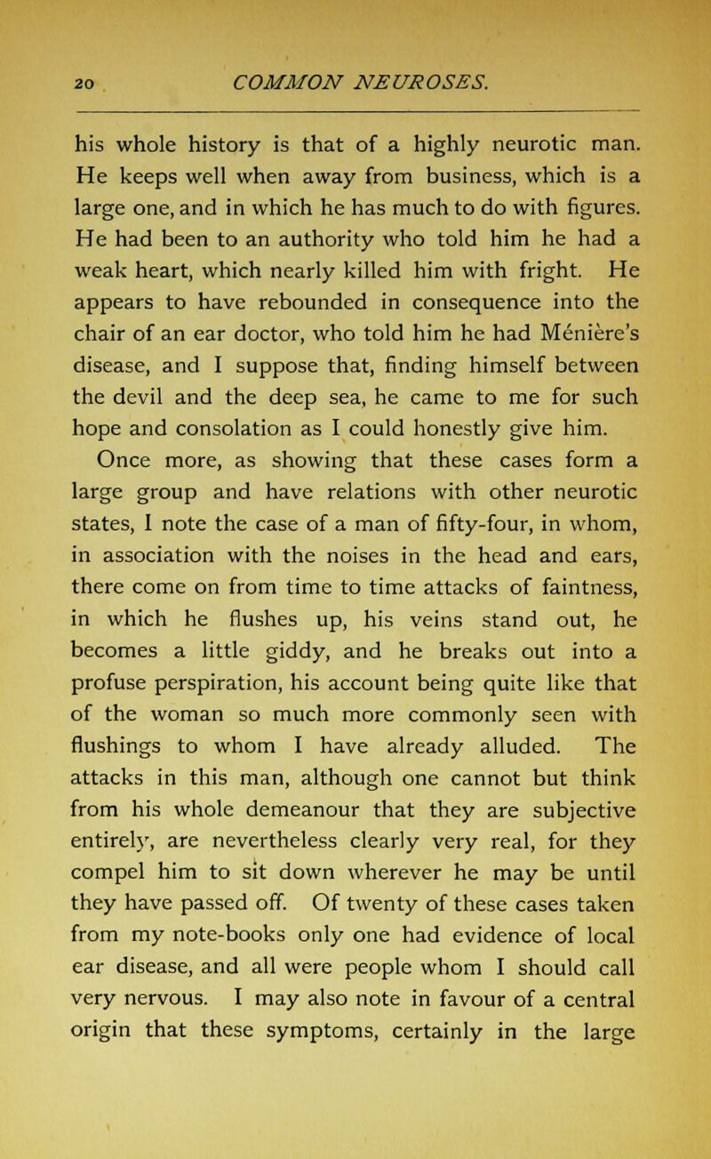 his whole history is that of a highly neurotic man. He keeps well when away from business, which is a large one, and in which he has much to do with figures. He had been to an authority who told him he had a weak heart, which nearly killed him with fright. He appears to have rebounded in consequence into the chair of an ear doctor, who told him he had Meniere's disease, and I suppose that, finding himself between the devil and the deep sea, he came to me for such hope and consolation as I could honestly give him. Once more, as showing that these cases form a large group and have relations with other neurotic states, 1 note the case of a man of fifty-four, in whom, in association with the noises in the head and ears, there come on from time to time attacks of faintness, in which he flushes up, his veins stand out, he becomes a little giddy, and he breaks out into a profuse perspiration, his account being quite like that of the woman so much more commonly seen with flushings to whom I have already alluded. The attacks in this man, although one cannot but think from his whole demeanour that they are subjective entirely, are nevertheless clearly very real, for they compel him to sit down wherever he may be until they have passed off. Of twenty of these cases taken from my note-books only one had evidence of local ear disease, and all were people whom I should call very nervous. I may also note in favour of a central origin that these symptoms, certainly in the large