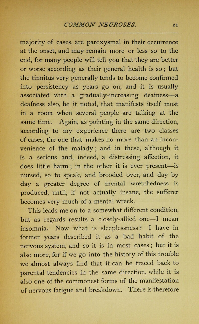 majority of cases, are paroxysmal in their occurrence at the onset, and may remain more or less so to the end, for many people will tell you that they are better or worse according as their general health is so ; but the tinnitus very generally tends to become confirmed into persistency as years go on, and it is usually associated with a gradually-increasing deafness—a deafness also, be it noted, that manifests itself most in a room when several people are talking at the same time. Again, as pointing in the same direction, according to my experience there are two classes of cases, the one that makes no more than an incon- venience of the malady; and in these, although it is a serious and, indeed, a distressing affection, it does little harm ; in the other it is ever present—is nursed, so to speak, and brooded over, and day by day a greater degree of mental wretchedness is produced, until, if not actually insane, the sufferer becomes very much of a mental wreck. This leads me on to a somewhat different condition, but as regards results a closely-allied one—I mean insomnia. Now what is sleeplessness? I have in former years described it as a bad habit of the nervous system, and so it is in most cases ; but it is also more, for if we go into the history of this trouble we almost always find that it can be traced back to parental tendencies in the same direction, while it is also one of the commonest forms of the manifestation of nervous fatigue and breakdown. There is therefore